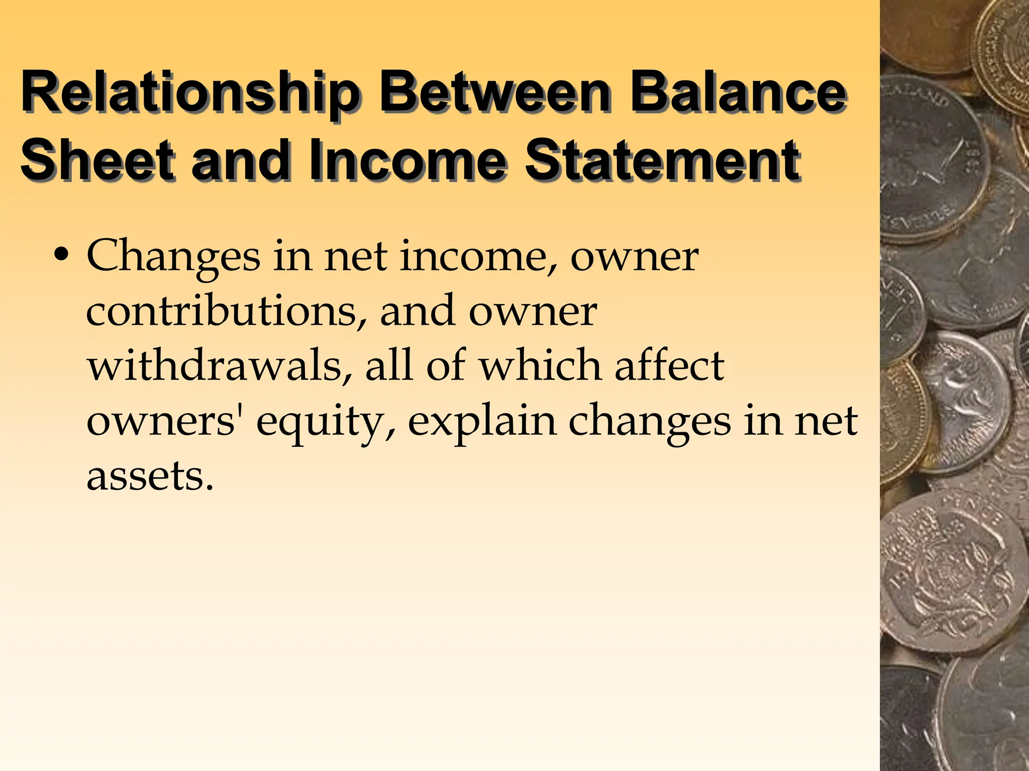 Relationship Between Balance
Sheet and Income Statement
• Changes in net income, owner
contributions, and owner
withdrawals, all of which affect
owners' equity, explain changes in net
assets.
 