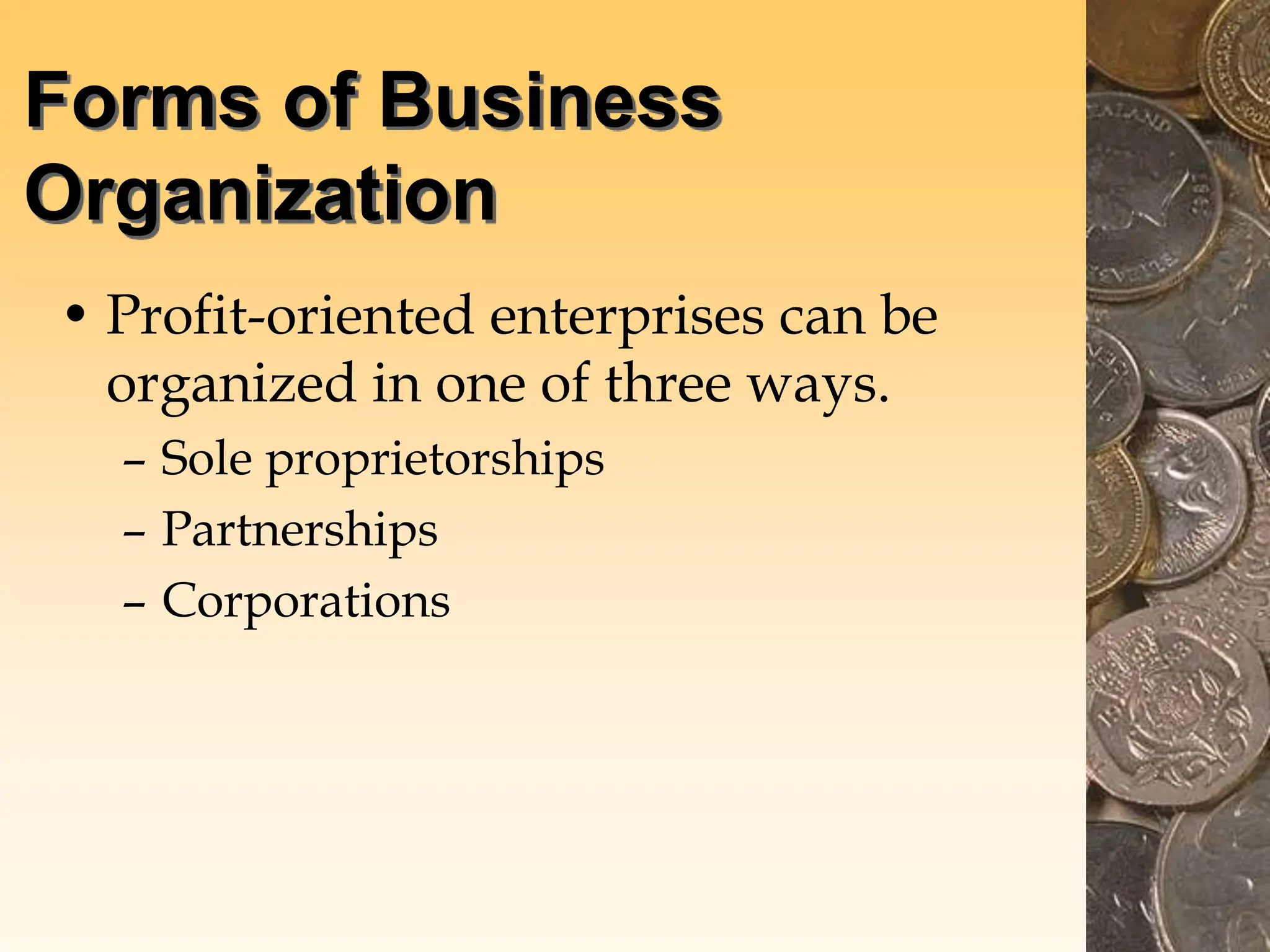 Forms of Business
Organization
• Profit-oriented enterprises can be
organized in one of three ways.
– Sole proprietorships
– Partnerships
– Corporations
 