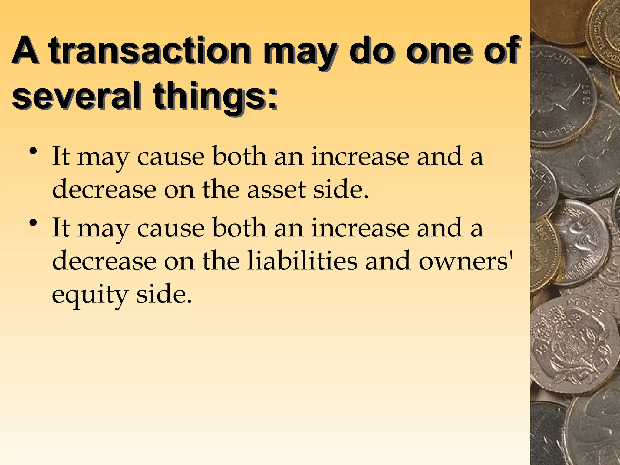 A transaction may do one of
several things:
• It may cause both an increase and a
decrease on the asset side.
• It may cause both an increase and a
decrease on the liabilities and owners'
equity side.
 