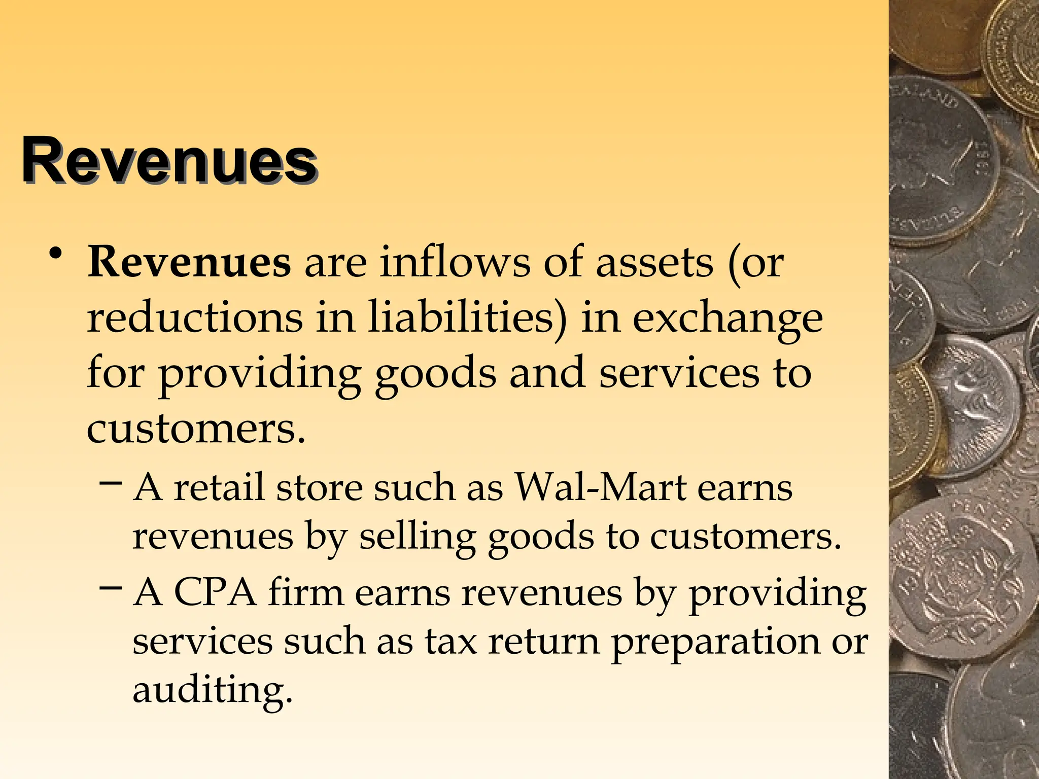 Revenues
• Revenues are inflows of assets (or
reductions in liabilities) in exchange
for providing goods and services to
customers.
– A retail store such as Wal-Mart earns
revenues by selling goods to customers.
– A CPA firm earns revenues by providing
services such as tax return preparation or
auditing.
 