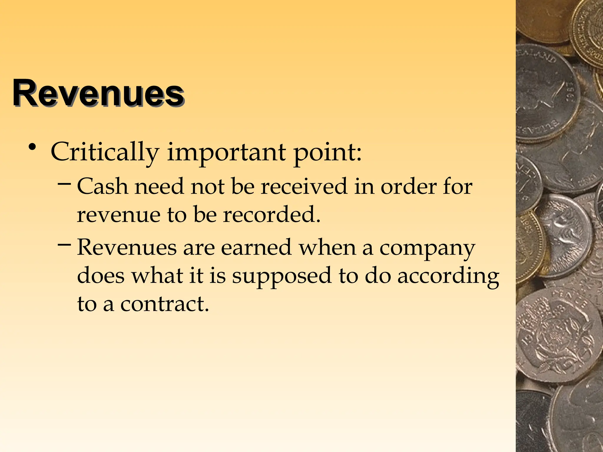 Revenues
• Critically important point:
– Cash need not be received in order for
revenue to be recorded.
– Revenues are earned when a company
does what it is supposed to do according
to a contract.
 