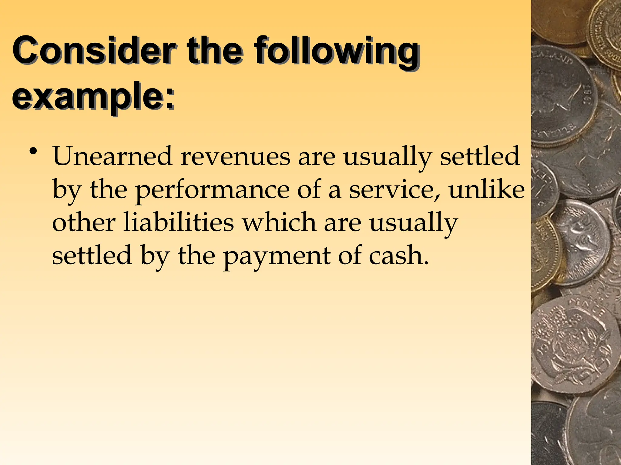 Consider the following
example:
• Unearned revenues are usually settled
by the performance of a service, unlike
other liabilities which are usually
settled by the payment of cash.
 