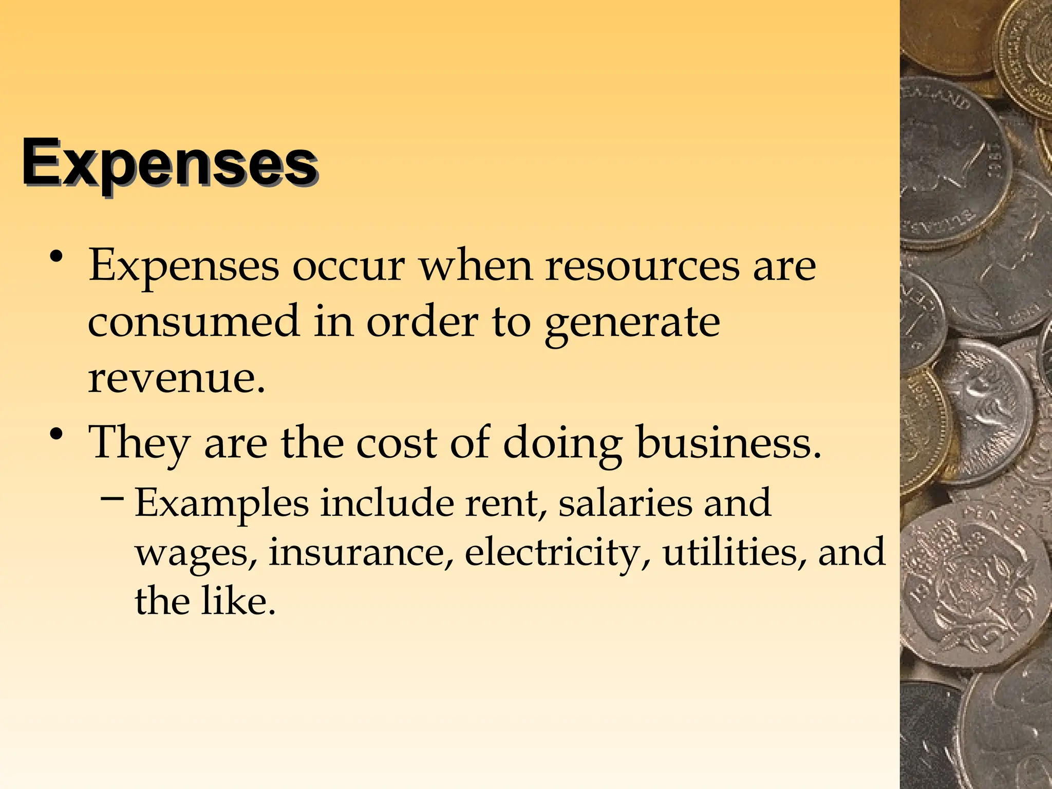 Expenses
• Expenses occur when resources are
consumed in order to generate
revenue.
• They are the cost of doing business.
– Examples include rent, salaries and
wages, insurance, electricity, utilities, and
the like.
 