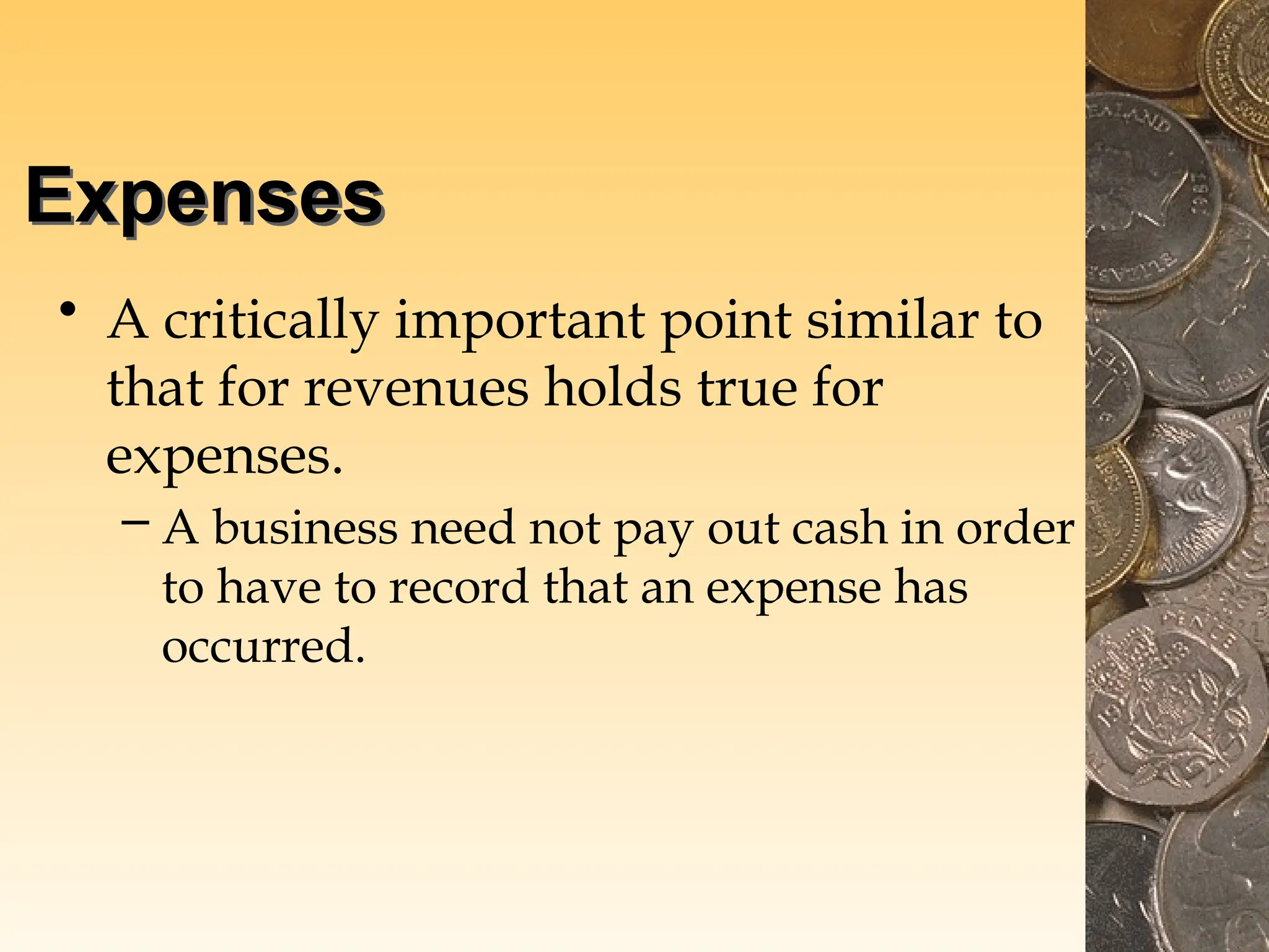 Expenses
• A critically important point similar to
that for revenues holds true for
expenses.
– A business need not pay out cash in order
to have to record that an expense has
occurred.
 