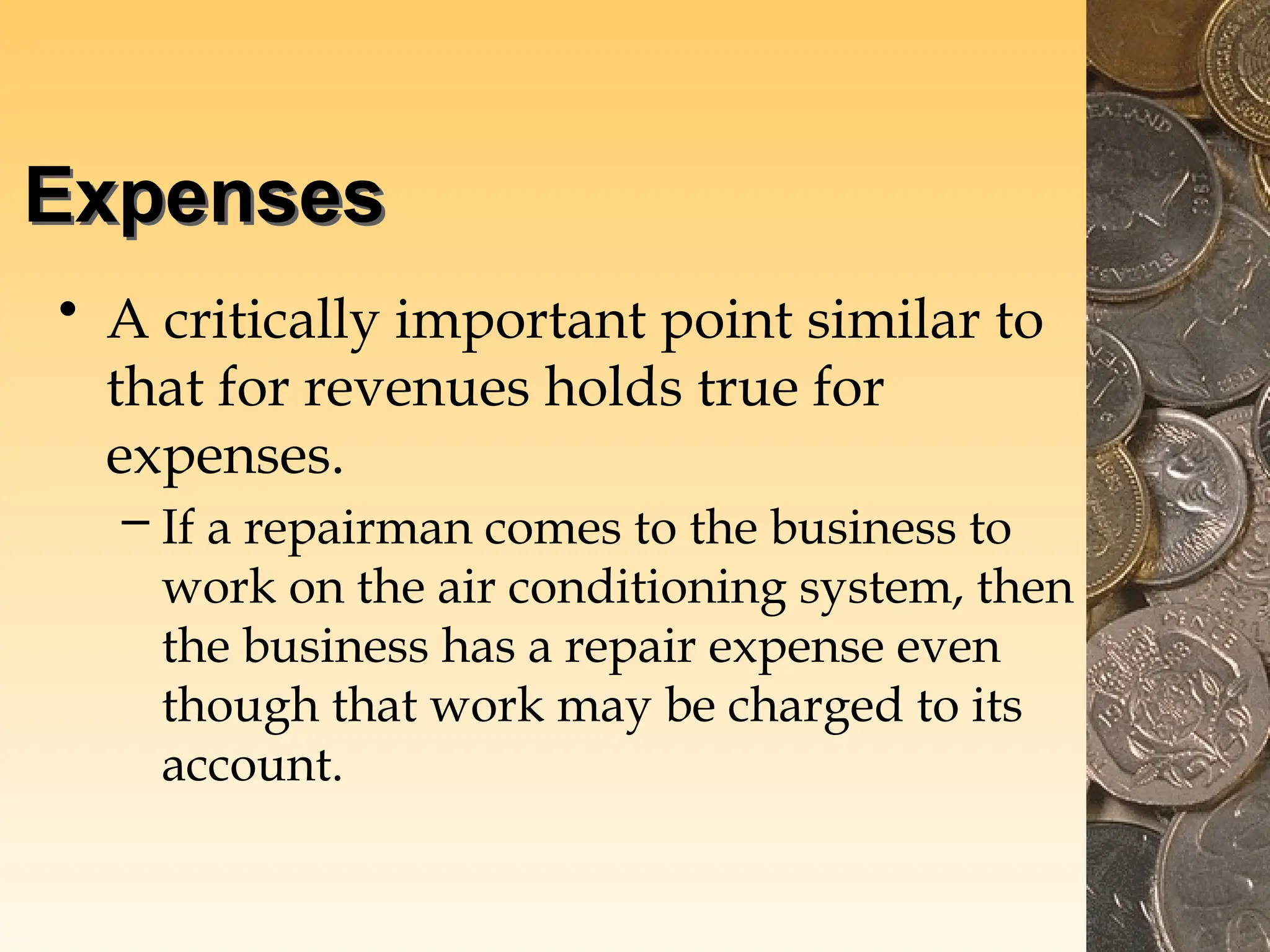 Expenses
• A critically important point similar to
that for revenues holds true for
expenses.
– If a repairman comes to the business to
work on the air conditioning system, then
the business has a repair expense even
though that work may be charged to its
account.
 