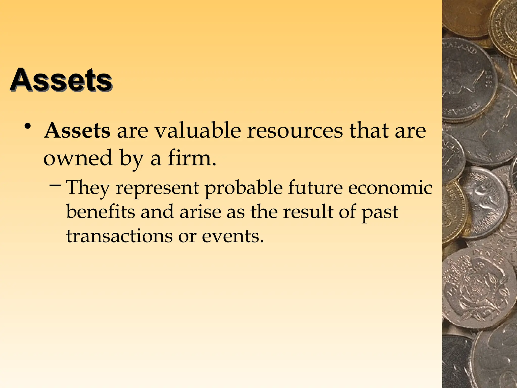 Assets
• Assets are valuable resources that are
owned by a firm.
– They represent probable future economic
benefits and arise as the result of past
transactions or events.
 