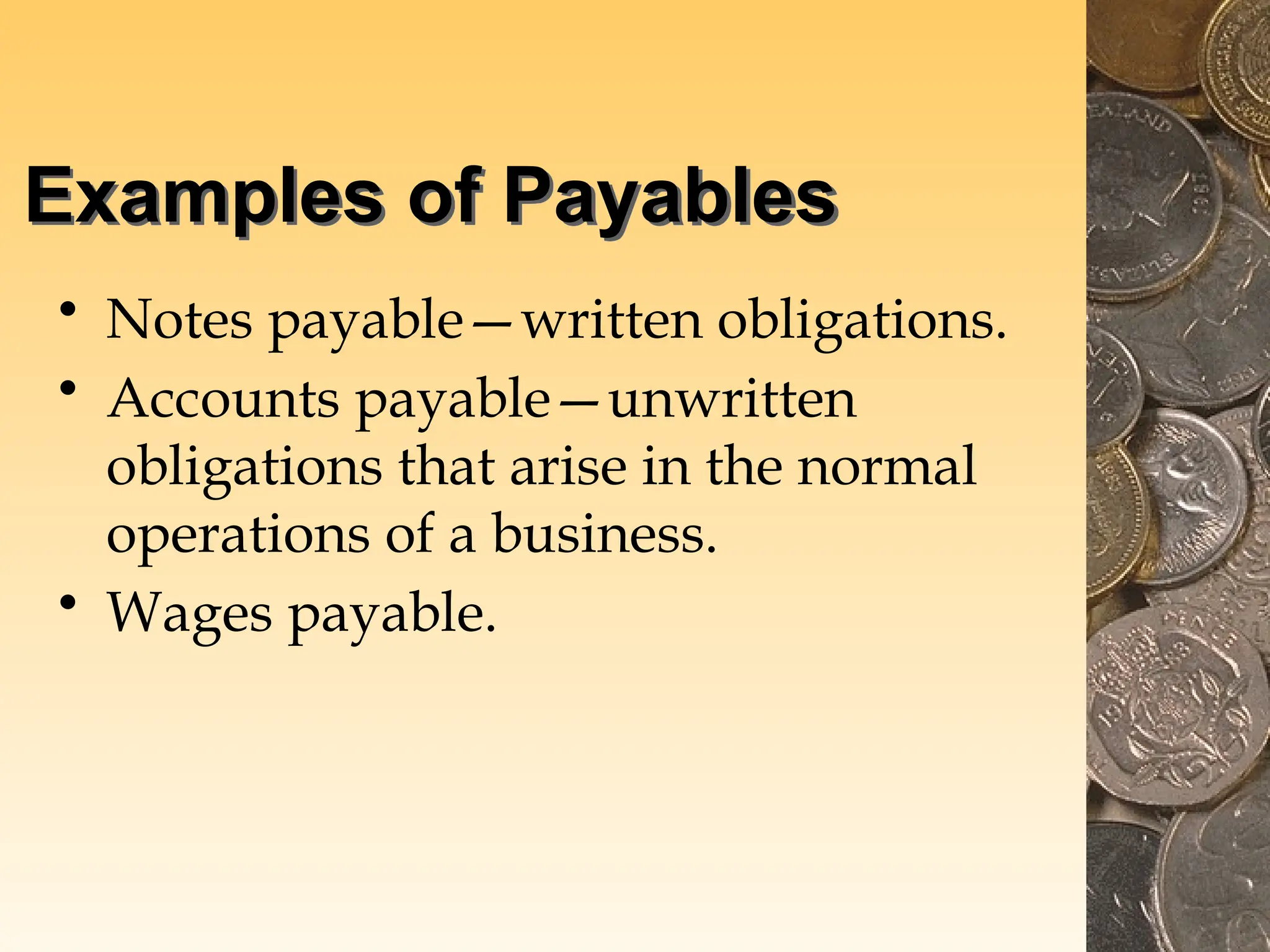 Examples of Payables
• Notes payable—written obligations.
• Accounts payable—unwritten
obligations that arise in the normal
operations of a business.
• Wages payable.
 