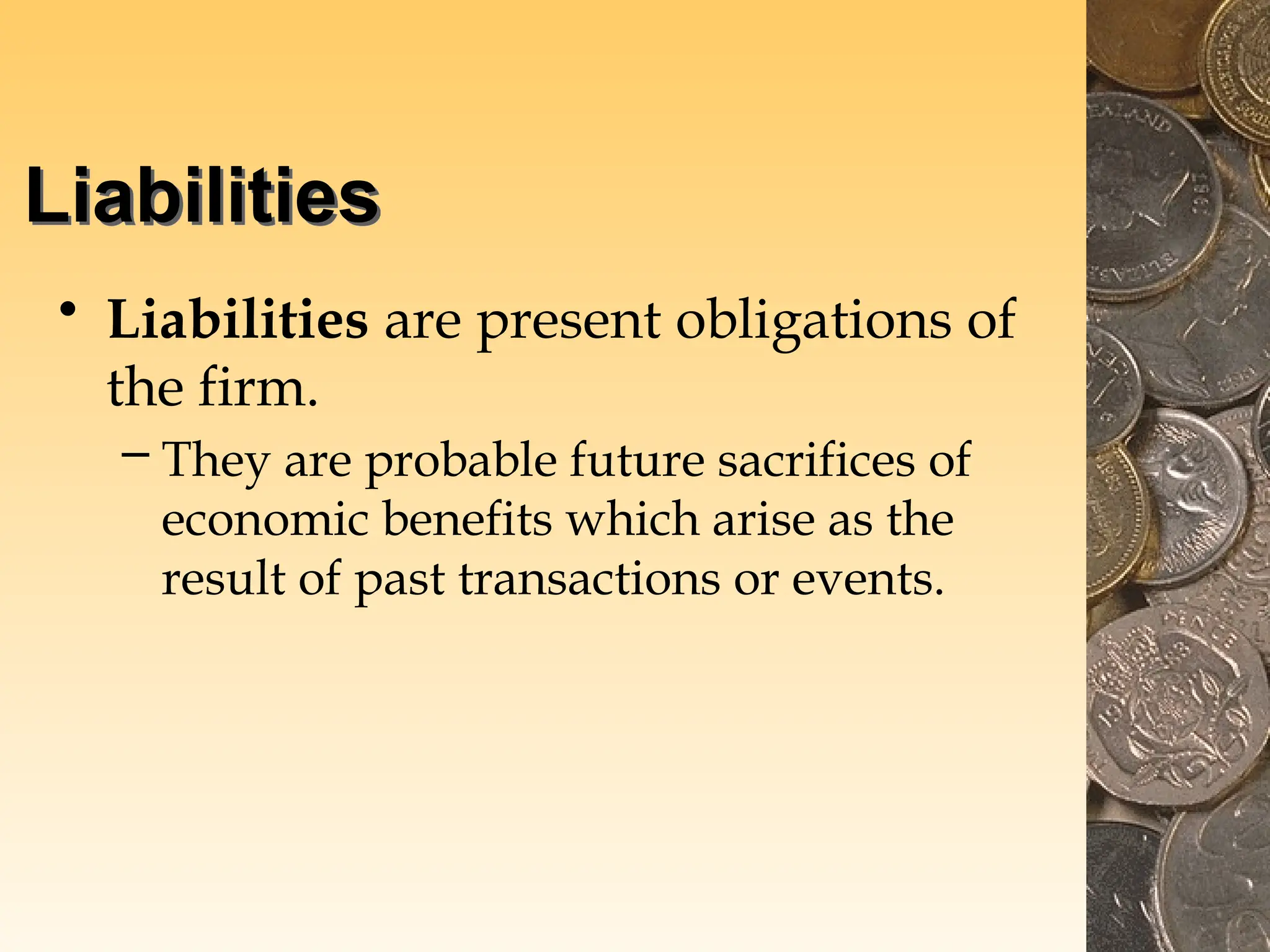Liabilities
• Liabilities are present obligations of
the firm.
– They are probable future sacrifices of
economic benefits which arise as the
result of past transactions or events.
 