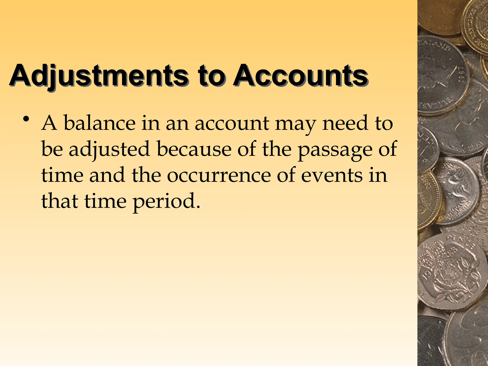 Adjustments to Accounts
• A balance in an account may need to
be adjusted because of the passage of
time and the occurrence of events in
that time period.
 