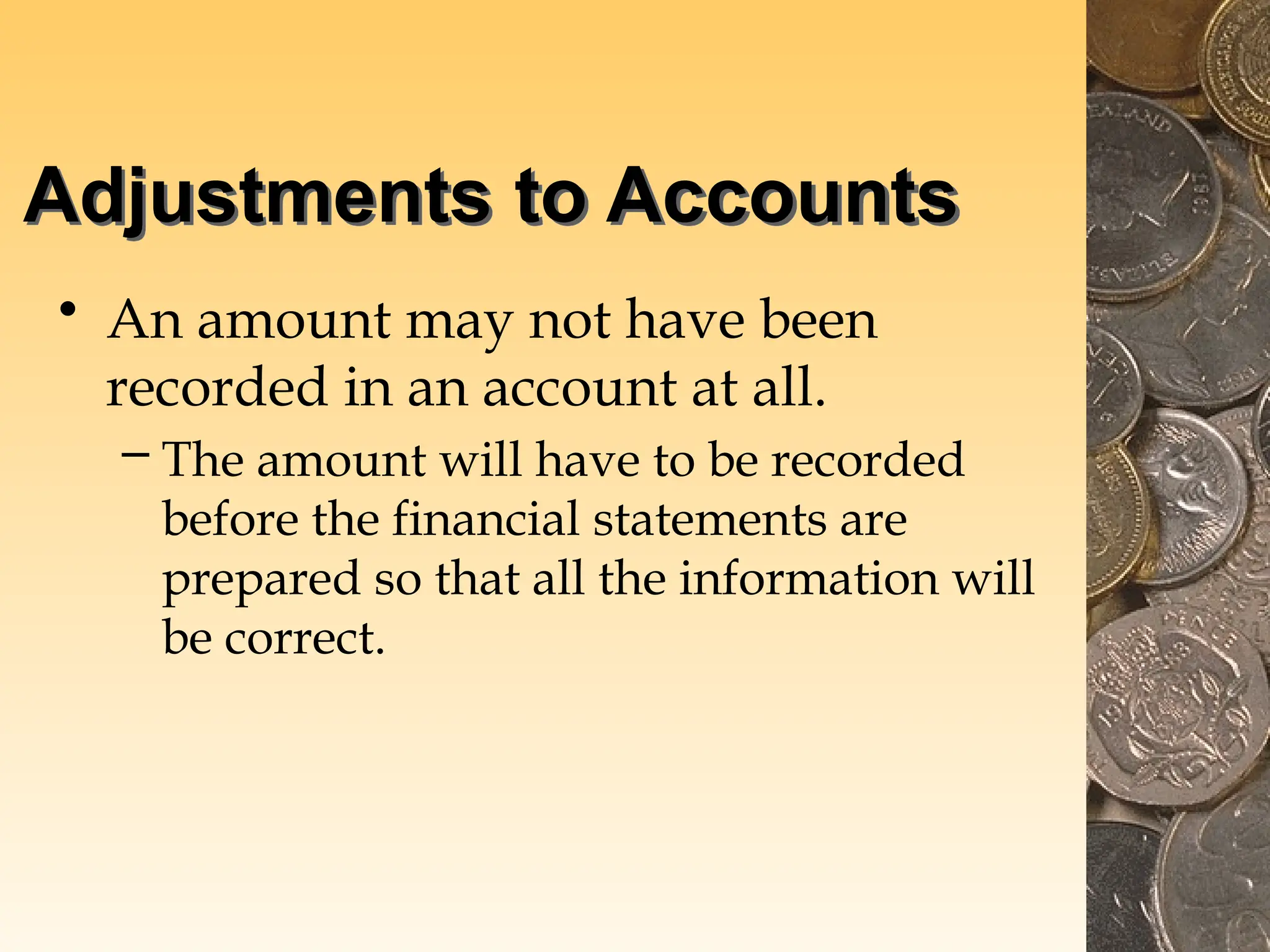 Adjustments to Accounts
• An amount may not have been
recorded in an account at all.
– The amount will have to be recorded
before the financial statements are
prepared so that all the information will
be correct.
 