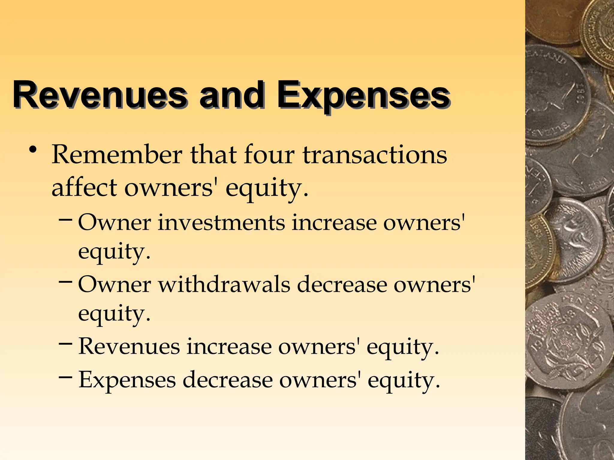 Revenues and Expenses
• Remember that four transactions
affect owners' equity.
– Owner investments increase owners'
equity.
– Owner withdrawals decrease owners'
equity.
– Revenues increase owners' equity.
– Expenses decrease owners' equity.
 