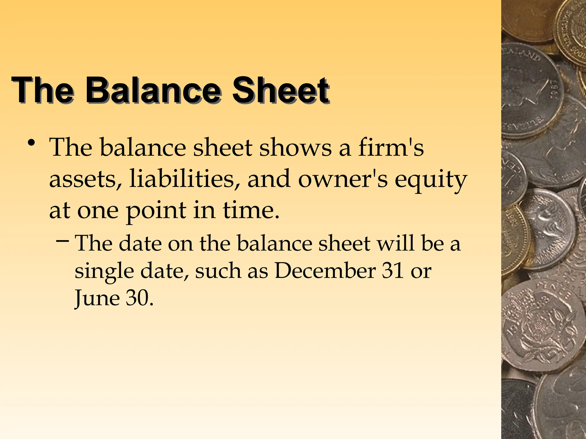 The Balance Sheet
• The balance sheet shows a firm's
assets, liabilities, and owner's equity
at one point in time.
– The date on the balance sheet will be a
single date, such as December 31 or
June 30.
 