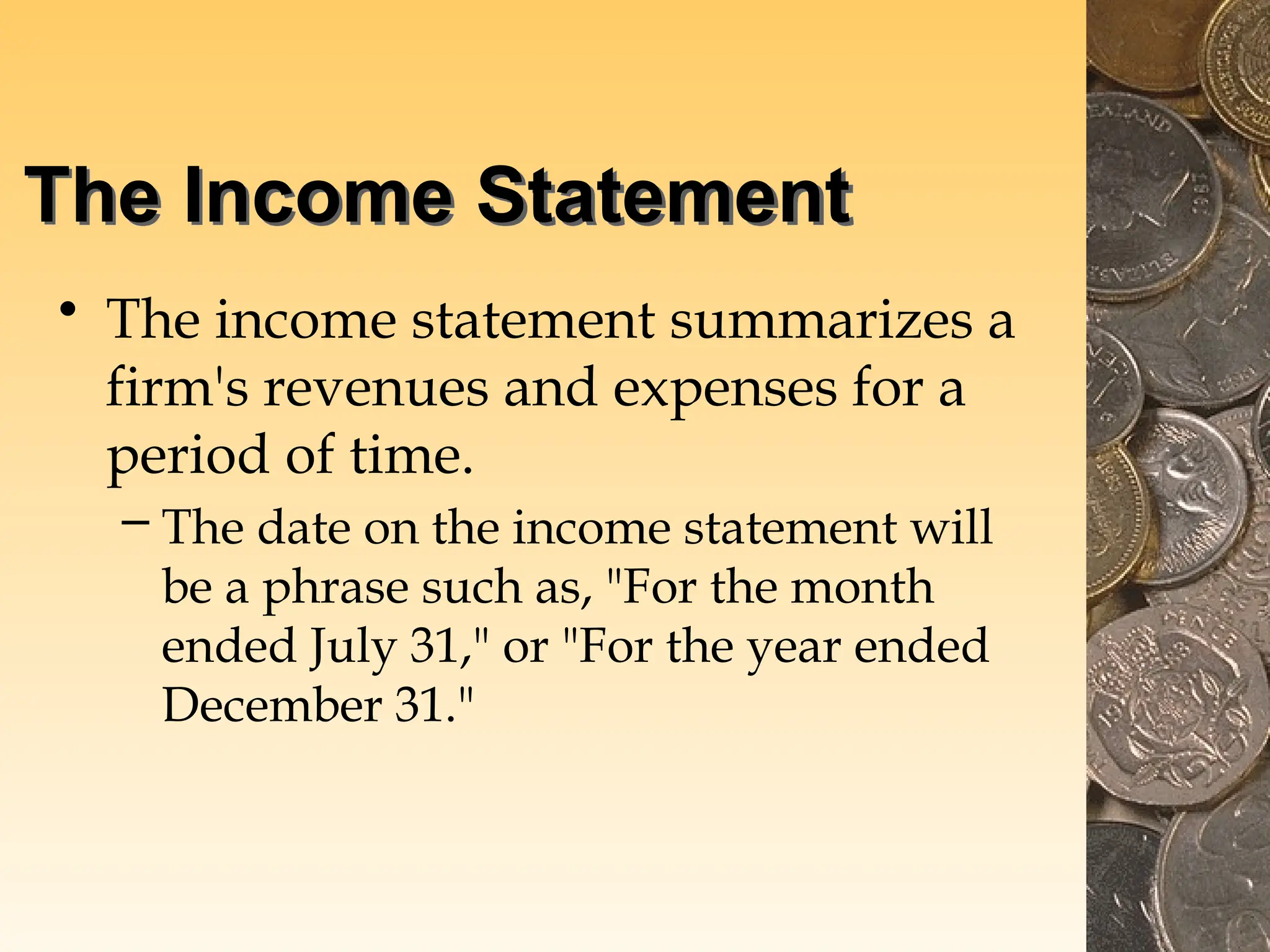 The Income Statement
• The income statement summarizes a
firm's revenues and expenses for a
period of time.
– The date on the income statement will
be a phrase such as, "For the month
ended July 31," or "For the year ended
December 31."
 