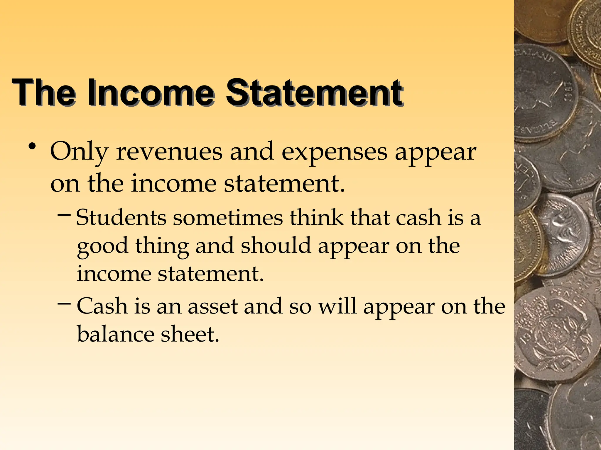 The Income Statement
• Only revenues and expenses appear
on the income statement.
– Students sometimes think that cash is a
good thing and should appear on the
income statement.
– Cash is an asset and so will appear on the
balance sheet.
 