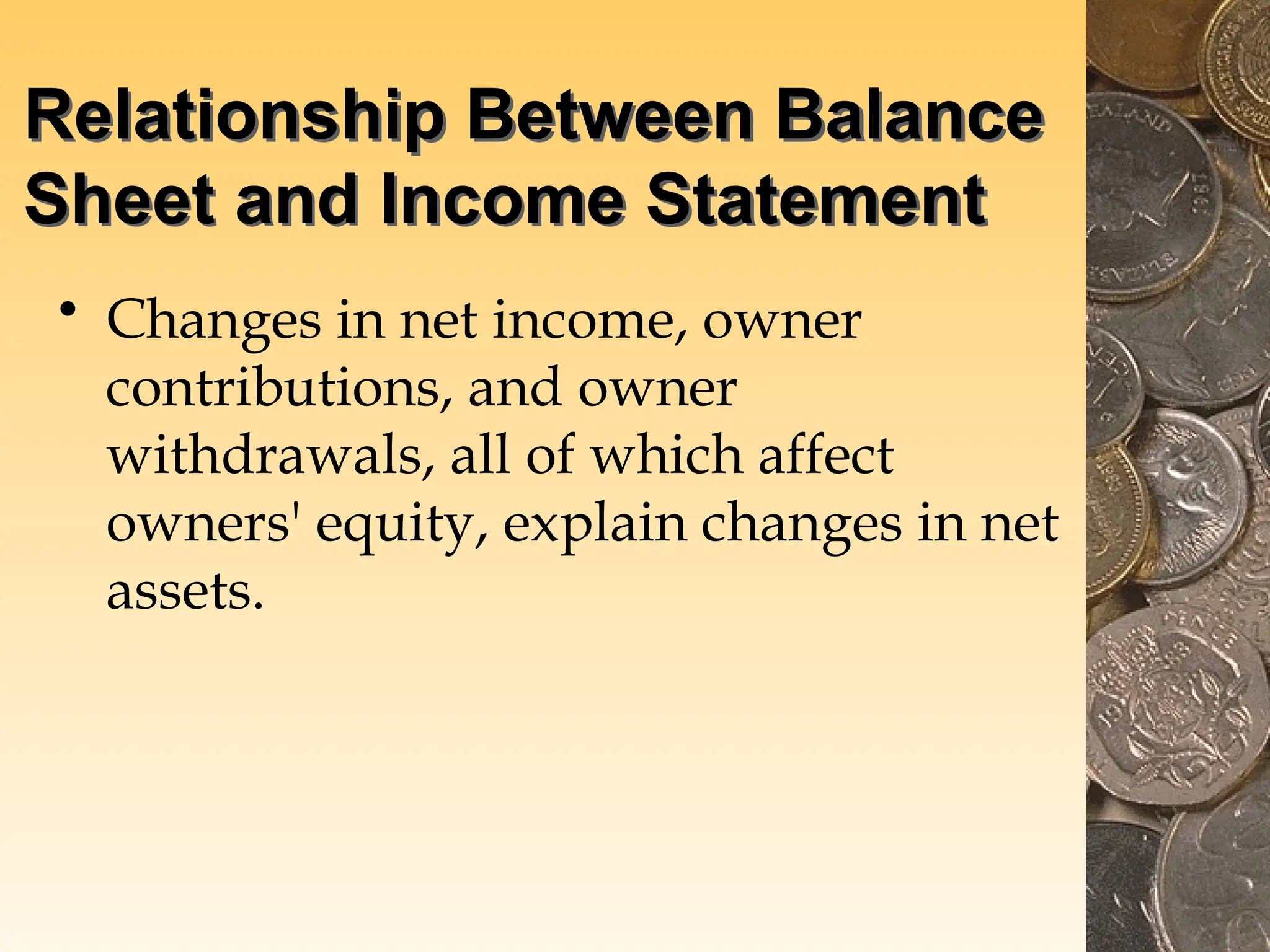 Relationship Between Balance
Sheet and Income Statement
• Changes in net income, owner
contributions, and owner
withdrawals, all of which affect
owners' equity, explain changes in net
assets.
 