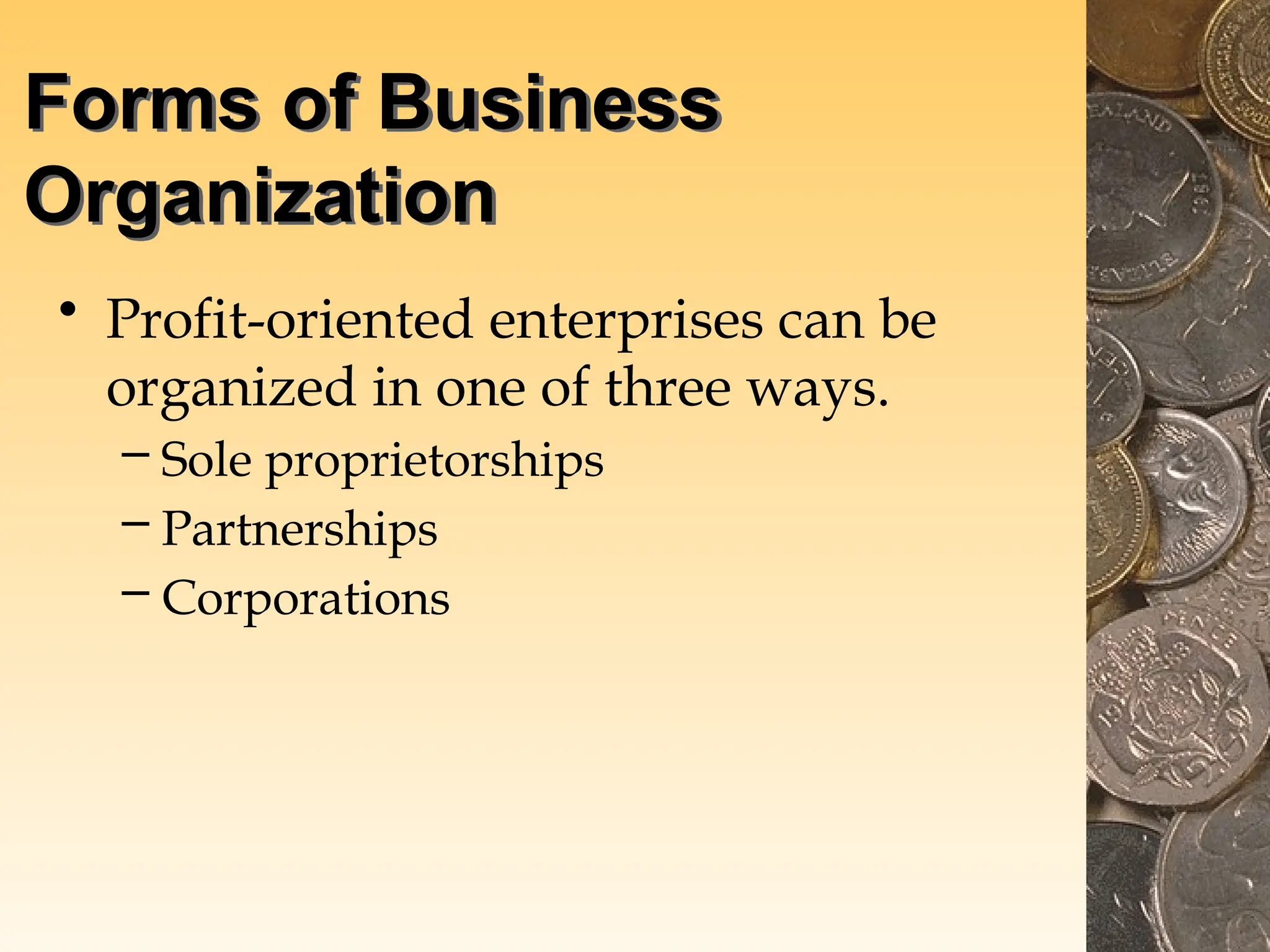 Forms of Business
Organization
• Profit-oriented enterprises can be
organized in one of three ways.
– Sole proprietorships
– Partnerships
– Corporations
 