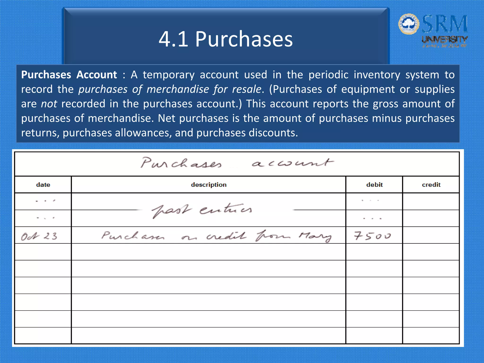 4.1 Purchases
Purchases Account : A temporary account used in the periodic inventory system to
record the purchases of merchandise for resale. (Purchases of equipment or supplies
are not recorded in the purchases account.) This account reports the gross amount of
purchases of merchandise. Net purchases is the amount of purchases minus purchases
returns, purchases allowances, and purchases discounts.
 
