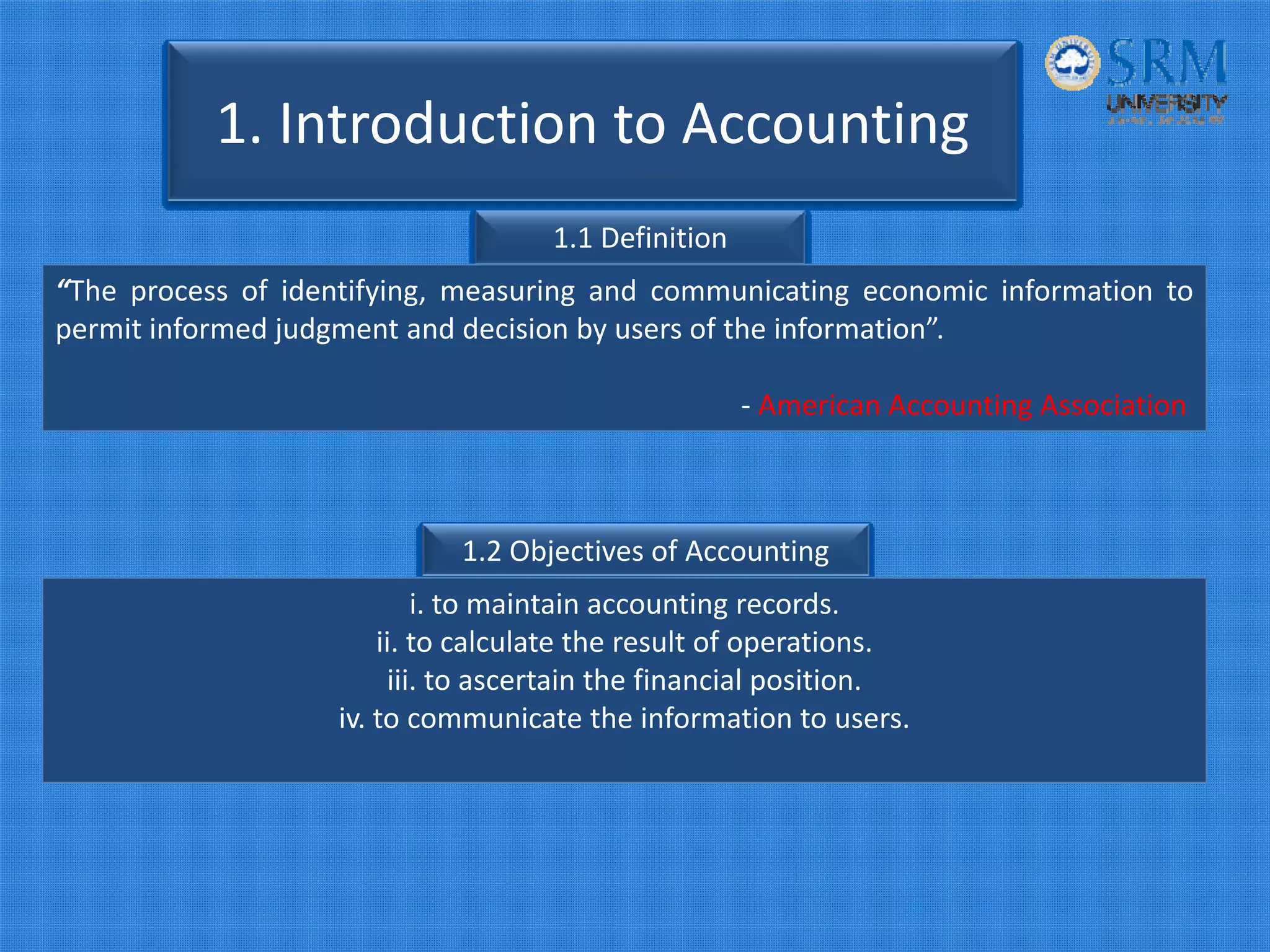 1. Introduction to Accounting
1.1 Definition
“The process of identifying, measuring and communicating economic information to
permit informed judgment and decision by users of the information”.
‐ American Accounting Association
1.2 Objectives of Accounting
i. to maintain accounting records.
ii. to calculate the result of operations.
iii. to ascertain the financial position.
iv. to communicate the information to users.
 