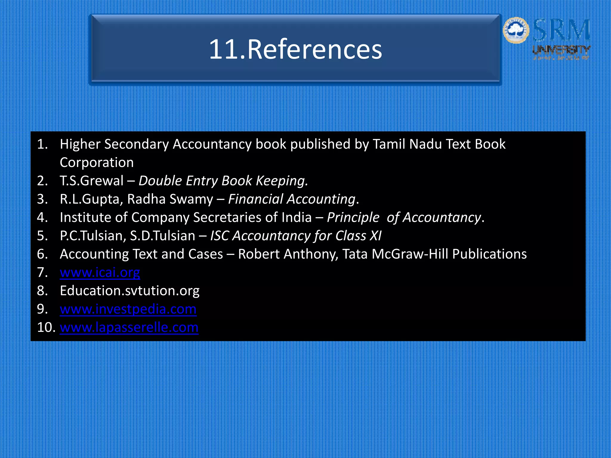 11.References
1. Higher Secondary Accountancy book published by Tamil Nadu Text Book 
Corporation
2. T.S.Grewal – Double Entry Book Keeping.
3. R.L.Gupta, Radha Swamy – Financial Accounting.
4. Institute of Company Secretaries of India – Principle  of Accountancy.
5. P.C.Tulsian, S.D.Tulsian – ISC Accountancy for Class XI
6. Accounting Text and Cases – Robert Anthony, Tata McGraw‐Hill Publications
7. www.icai.org
8. Education.svtution.org
9. www.investpedia.com
10. www.lapasserelle.com
 