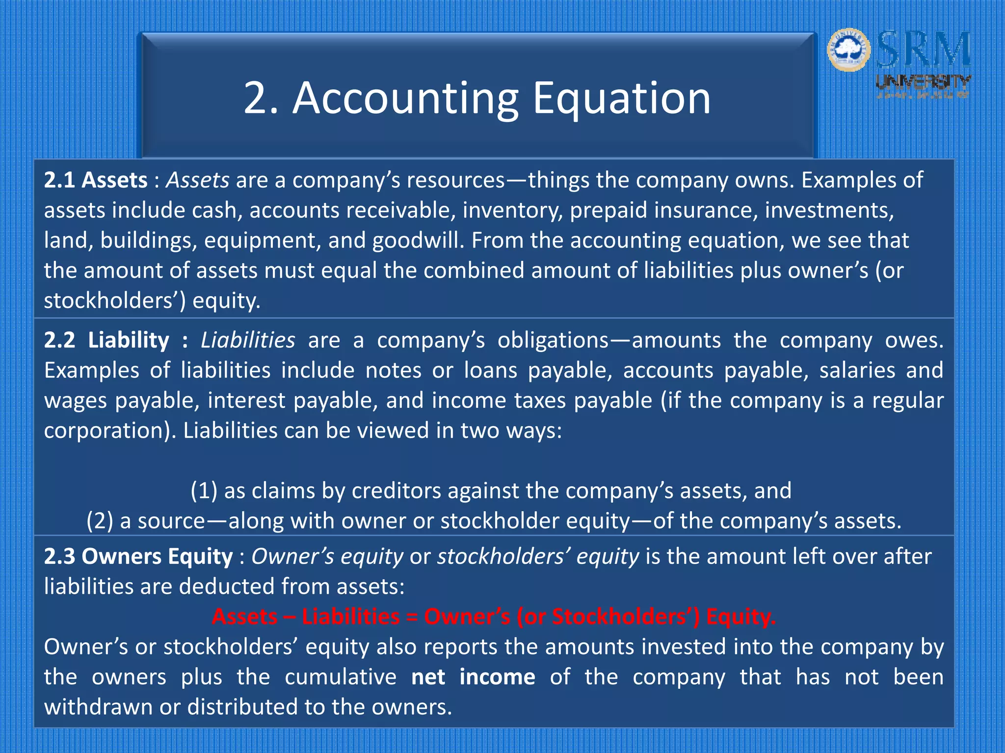 2. Accounting Equation 
2.1 Assets : Assets are a company’s resources—things the company owns. Examples of 
assets include cash, accounts receivable, inventory, prepaid insurance, investments, 
land, buildings, equipment, and goodwill. From the accounting equation, we see that 
the amount of assets must equal the combined amount of liabilities plus owner’s (or 
stockholders’) equity.
2.2 Liability : Liabilities are a company’s obligations—amounts the company owes.
Examples of liabilities include notes or loans payable, accounts payable, salaries and
wages payable, interest payable, and income taxes payable (if the company is a regular
corporation). Liabilities can be viewed in two ways:
(1) as claims by creditors against the company’s assets, and
(2) a source—along with owner or stockholder equity—of the company’s assets.
2.3 Owners Equity : Owner’s equity or stockholders’ equity is the amount left over after 
liabilities are deducted from assets:
Assets – Liabilities = Owner’s (or Stockholders’) Equity.
Owner’s or stockholders’ equity also reports the amounts invested into the company by
the owners plus the cumulative net income of the company that has not been
withdrawn or distributed to the owners.
 