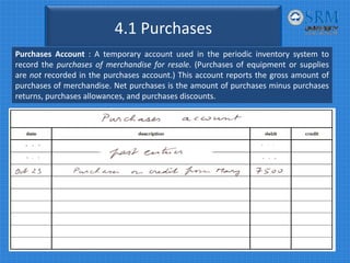 4.1 Purchases
Purchases Account : A temporary account used in the periodic inventory system to
record the purchases of merchandise for resale. (Purchases of equipment or supplies
are not recorded in the purchases account.) This account reports the gross amount of
purchases of merchandise. Net purchases is the amount of purchases minus purchases
returns, purchases allowances, and purchases discounts.
 