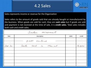 Sales represents income or revenue for the Organization
Sales refers to the amount of goods sold that are already bought or manufactured by
the business. When goods are sold for cash, they are cash sales but if goods are sold
and payment is not received at the time of sale, it is credit sales. Total sales includes
both cash and credit sales.
4.2 Sales
 