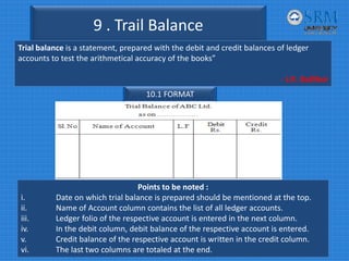 9 . Trail Balance
Trial balance is a statement, prepared with the debit and credit balances of ledger 
accounts to test the arithmetical accuracy of the books”
‐ J.R. Batliboi    
10.1 FORMAT
Points to be noted :
i. Date on which trial balance is prepared should be mentioned at the top.
ii. Name of Account column contains the list of all ledger accounts.
iii. Ledger folio of the respective account is entered in the next column.
iv. In the debit column, debit balance of the respective account is entered.
v. Credit balance of the respective account is written in the credit column.
vi.    The last two columns are totaled at the end.
 