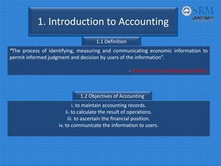1. Introduction to Accounting
1.1 Definition
“The process of identifying, measuring and communicating economic information to
permit informed judgment and decision by users of the information”.
‐ American Accounting Association
1.2 Objectives of Accounting
i. to maintain accounting records.
ii. to calculate the result of operations.
iii. to ascertain the financial position.
iv. to communicate the information to users.
 