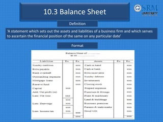 10.3 Balance Sheet
Definition
‘A statement which sets out the assets and liabilities of a business firm and which serves 
to ascertain the financial position of the same on any particular date’
Format
 