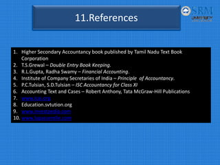 11.References
1. Higher Secondary Accountancy book published by Tamil Nadu Text Book 
Corporation
2. T.S.Grewal – Double Entry Book Keeping.
3. R.L.Gupta, Radha Swamy – Financial Accounting.
4. Institute of Company Secretaries of India – Principle  of Accountancy.
5. P.C.Tulsian, S.D.Tulsian – ISC Accountancy for Class XI
6. Accounting Text and Cases – Robert Anthony, Tata McGraw‐Hill Publications
7. www.icai.org
8. Education.svtution.org
9. www.investpedia.com
10. www.lapasserelle.com
 