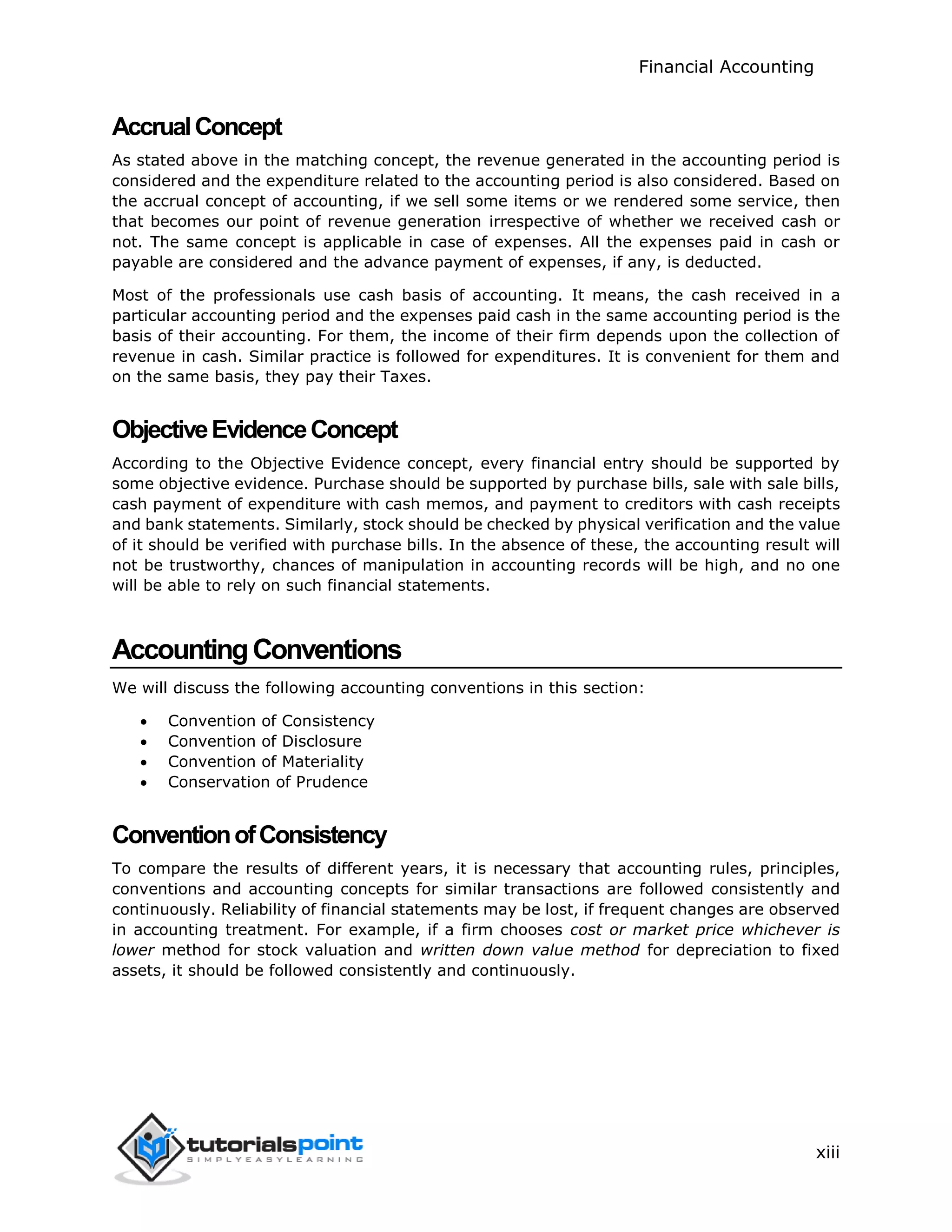 Financial Accounting
xiii
AccrualConcept
As stated above in the matching concept, the revenue generated in the accounting period is
considered and the expenditure related to the accounting period is also considered. Based on
the accrual concept of accounting, if we sell some items or we rendered some service, then
that becomes our point of revenue generation irrespective of whether we received cash or
not. The same concept is applicable in case of expenses. All the expenses paid in cash or
payable are considered and the advance payment of expenses, if any, is deducted.
Most of the professionals use cash basis of accounting. It means, the cash received in a
particular accounting period and the expenses paid cash in the same accounting period is the
basis of their accounting. For them, the income of their firm depends upon the collection of
revenue in cash. Similar practice is followed for expenditures. It is convenient for them and
on the same basis, they pay their Taxes.
ObjectiveEvidenceConcept
According to the Objective Evidence concept, every financial entry should be supported by
some objective evidence. Purchase should be supported by purchase bills, sale with sale bills,
cash payment of expenditure with cash memos, and payment to creditors with cash receipts
and bank statements. Similarly, stock should be checked by physical verification and the value
of it should be verified with purchase bills. In the absence of these, the accounting result will
not be trustworthy, chances of manipulation in accounting records will be high, and no one
will be able to rely on such financial statements.
AccountingConventions
We will discuss the following accounting conventions in this section:
 Convention of Consistency
 Convention of Disclosure
 Convention of Materiality
 Conservation of Prudence
ConventionofConsistency
To compare the results of different years, it is necessary that accounting rules, principles,
conventions and accounting concepts for similar transactions are followed consistently and
continuously. Reliability of financial statements may be lost, if frequent changes are observed
in accounting treatment. For example, if a firm chooses cost or market price whichever is
lower method for stock valuation and written down value method for depreciation to fixed
assets, it should be followed consistently and continuously.
 
