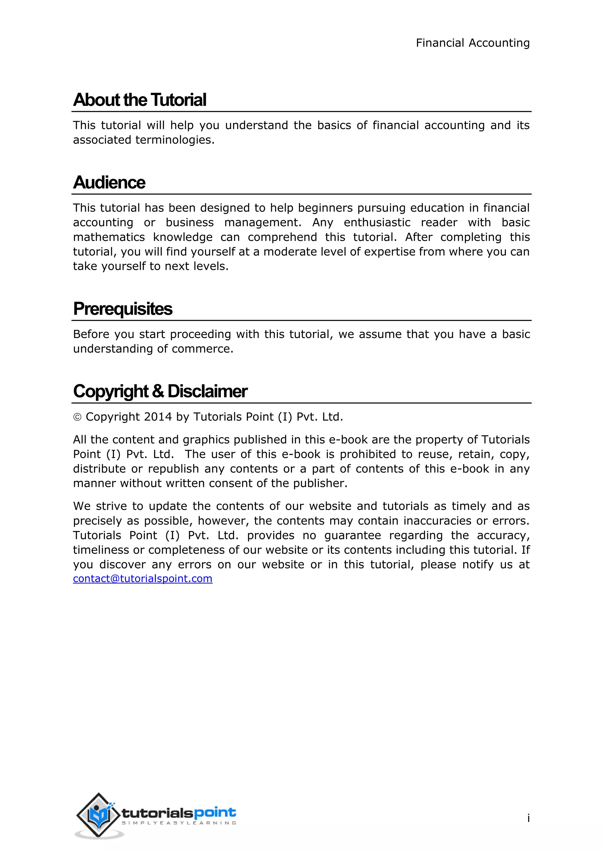 Financial Accounting
i
AbouttheTutorial
This tutorial will help you understand the basics of financial accounting and its
associated terminologies.
Audience
This tutorial has been designed to help beginners pursuing education in financial
accounting or business management. Any enthusiastic reader with basic
mathematics knowledge can comprehend this tutorial. After completing this
tutorial, you will find yourself at a moderate level of expertise from where you can
take yourself to next levels.
Prerequisites
Before you start proceeding with this tutorial, we assume that you have a basic
understanding of commerce.
Copyright&Disclaimer
 Copyright 2014 by Tutorials Point (I) Pvt. Ltd.
All the content and graphics published in this e-book are the property of Tutorials
Point (I) Pvt. Ltd. The user of this e-book is prohibited to reuse, retain, copy,
distribute or republish any contents or a part of contents of this e-book in any
manner without written consent of the publisher.
We strive to update the contents of our website and tutorials as timely and as
precisely as possible, however, the contents may contain inaccuracies or errors.
Tutorials Point (I) Pvt. Ltd. provides no guarantee regarding the accuracy,
timeliness or completeness of our website or its contents including this tutorial. If
you discover any errors on our website or in this tutorial, please notify us at
contact@tutorialspoint.com
 
