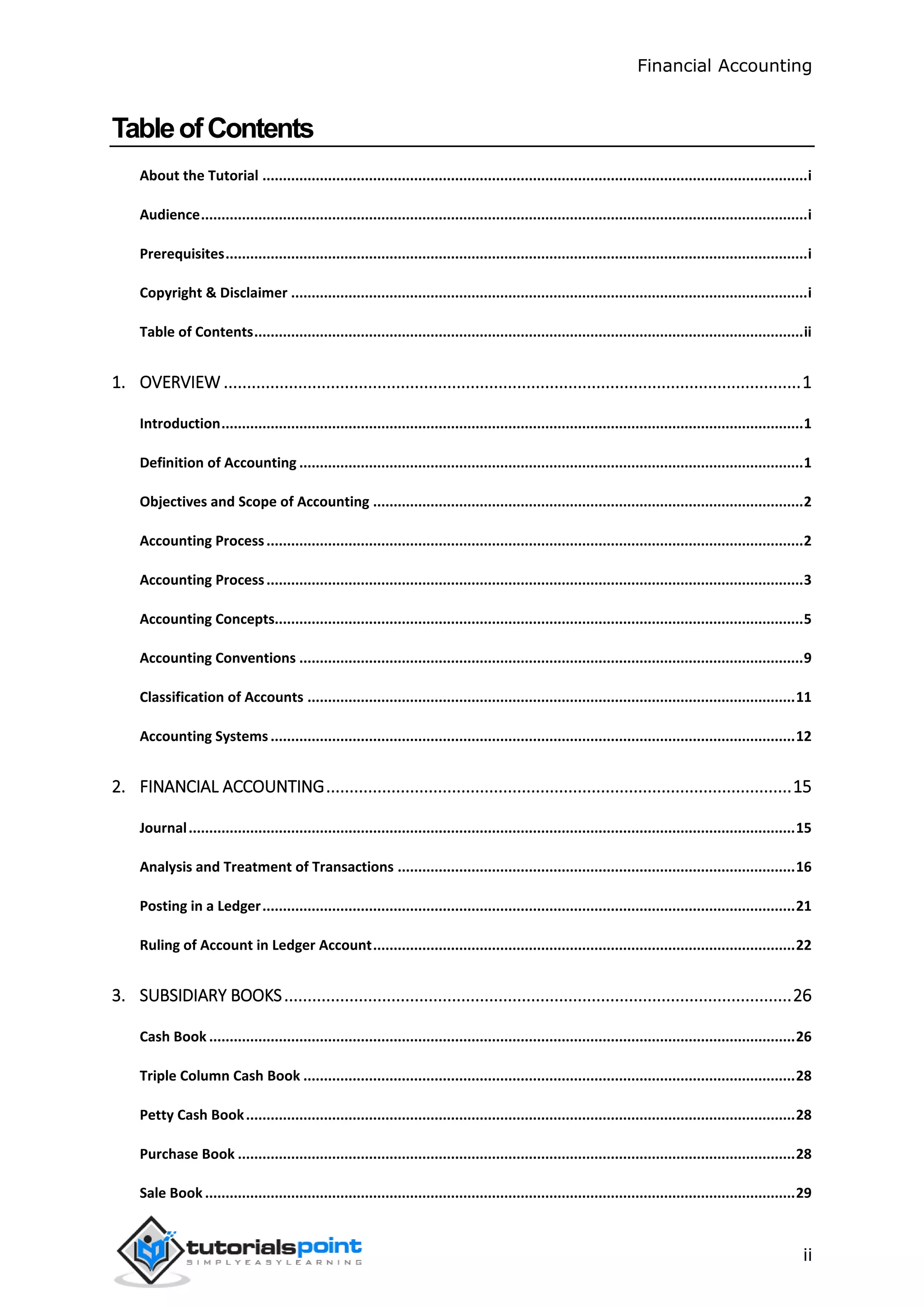 Financial Accounting
ii
TableofContents
About the Tutorial .....................................................................................................................................i
Audience....................................................................................................................................................i
Prerequisites..............................................................................................................................................i
Copyright & Disclaimer ..............................................................................................................................i
Table of Contents......................................................................................................................................ii
1. OVERVIEW ............................................................................................................................1
Introduction..............................................................................................................................................1
Definition of Accounting ...........................................................................................................................1
Objectives and Scope of Accounting .........................................................................................................2
Accounting Process...................................................................................................................................2
Accounting Process...................................................................................................................................3
Accounting Concepts.................................................................................................................................5
Accounting Conventions ...........................................................................................................................9
Classification of Accounts .......................................................................................................................11
Accounting Systems ................................................................................................................................12
2. FINANCIAL ACCOUNTING....................................................................................................15
Journal....................................................................................................................................................15
Analysis and Treatment of Transactions .................................................................................................16
Posting in a Ledger..................................................................................................................................21
Ruling of Account in Ledger Account.......................................................................................................22
3. SUBSIDIARY BOOKS.............................................................................................................26
Cash Book ...............................................................................................................................................26
Triple Column Cash Book ........................................................................................................................28
Petty Cash Book......................................................................................................................................28
Purchase Book ........................................................................................................................................28
Sale Book ................................................................................................................................................29
 
