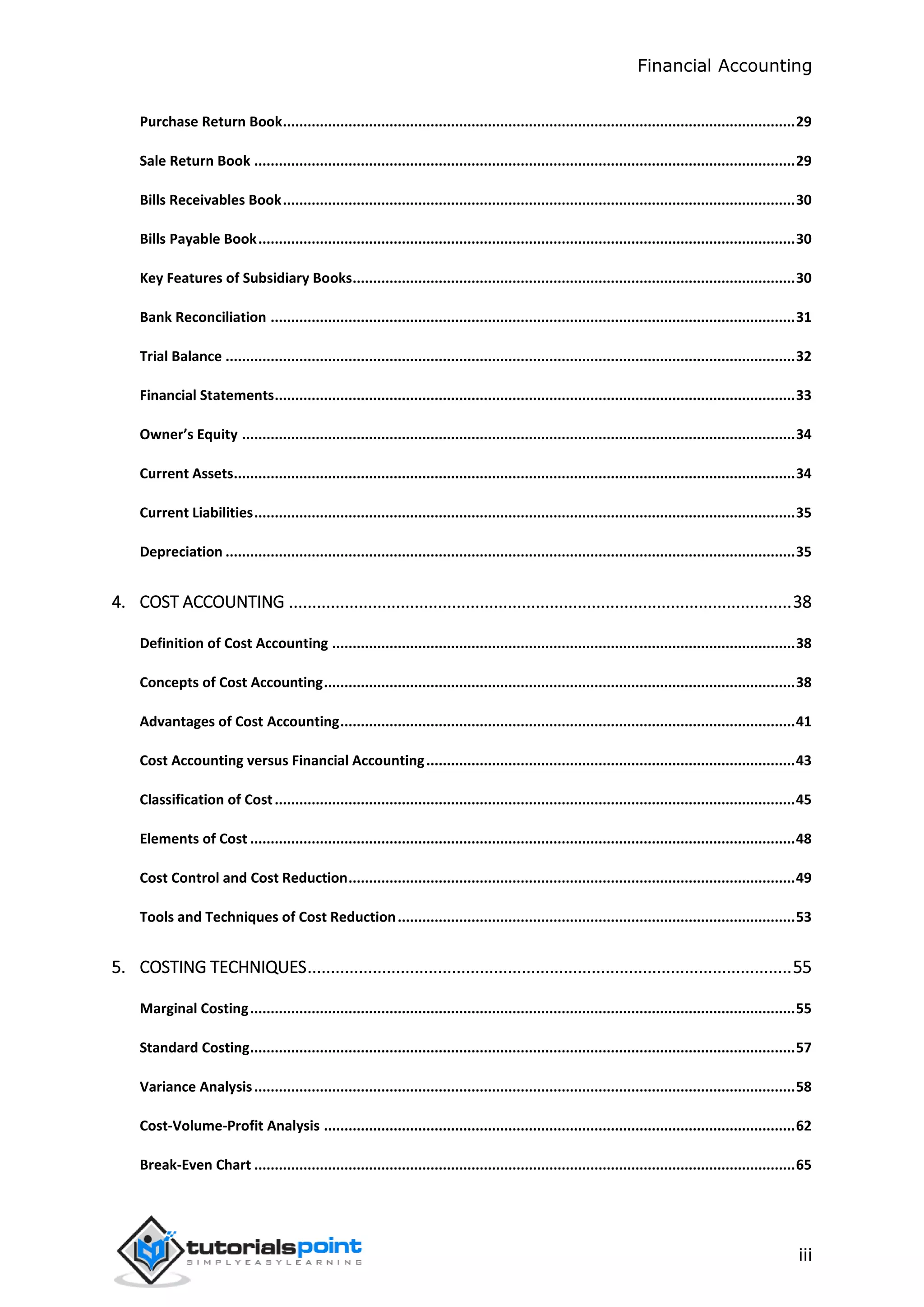 Financial Accounting
iii
Purchase Return Book.............................................................................................................................29
Sale Return Book ....................................................................................................................................29
Bills Receivables Book.............................................................................................................................30
Bills Payable Book...................................................................................................................................30
Key Features of Subsidiary Books............................................................................................................30
Bank Reconciliation ................................................................................................................................31
Trial Balance ...........................................................................................................................................32
Financial Statements...............................................................................................................................33
Owner’s Equity .......................................................................................................................................34
Current Assets.........................................................................................................................................34
Current Liabilities....................................................................................................................................35
Depreciation ...........................................................................................................................................35
4. COST ACCOUNTING ............................................................................................................38
Definition of Cost Accounting .................................................................................................................38
Concepts of Cost Accounting...................................................................................................................38
Advantages of Cost Accounting...............................................................................................................41
Cost Accounting versus Financial Accounting..........................................................................................43
Classification of Cost...............................................................................................................................45
Elements of Cost .....................................................................................................................................48
Cost Control and Cost Reduction.............................................................................................................49
Tools and Techniques of Cost Reduction.................................................................................................53
5. COSTING TECHNIQUES........................................................................................................55
Marginal Costing.....................................................................................................................................55
Standard Costing.....................................................................................................................................57
Variance Analysis....................................................................................................................................58
Cost-Volume-Profit Analysis ...................................................................................................................62
Break-Even Chart ....................................................................................................................................65
 