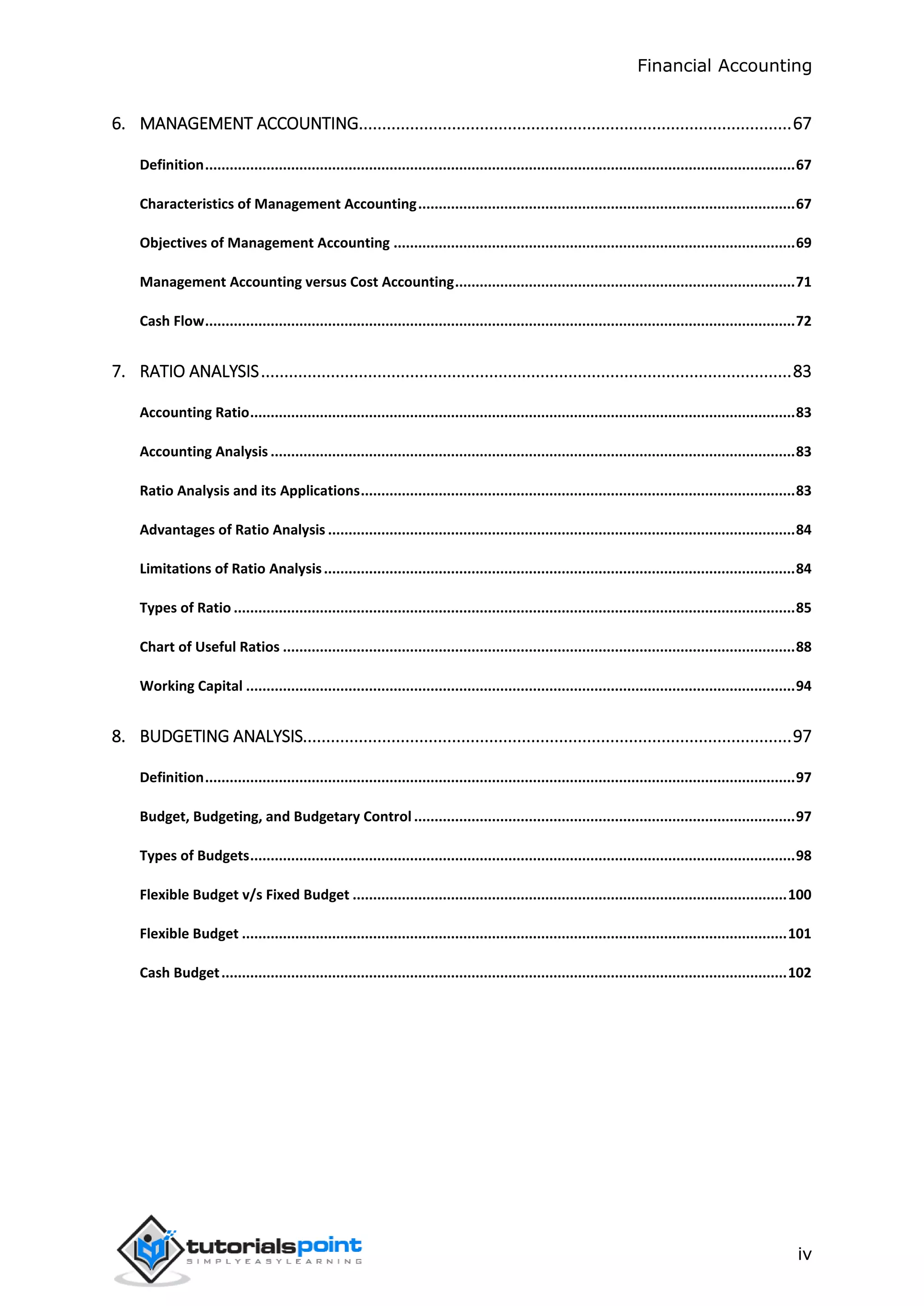 Financial Accounting
iv
6. MANAGEMENT ACCOUNTING.............................................................................................67
Definition................................................................................................................................................67
Characteristics of Management Accounting............................................................................................67
Objectives of Management Accounting ..................................................................................................69
Management Accounting versus Cost Accounting...................................................................................71
Cash Flow................................................................................................................................................72
7. RATIO ANALYSIS..................................................................................................................83
Accounting Ratio.....................................................................................................................................83
Accounting Analysis ................................................................................................................................83
Ratio Analysis and its Applications..........................................................................................................83
Advantages of Ratio Analysis ..................................................................................................................84
Limitations of Ratio Analysis...................................................................................................................84
Types of Ratio .........................................................................................................................................85
Chart of Useful Ratios .............................................................................................................................88
Working Capital ......................................................................................................................................94
8. BUDGETING ANALYSIS.........................................................................................................97
Definition................................................................................................................................................97
Budget, Budgeting, and Budgetary Control .............................................................................................97
Types of Budgets.....................................................................................................................................98
Flexible Budget v/s Fixed Budget ..........................................................................................................100
Flexible Budget .....................................................................................................................................101
Cash Budget..........................................................................................................................................102
 