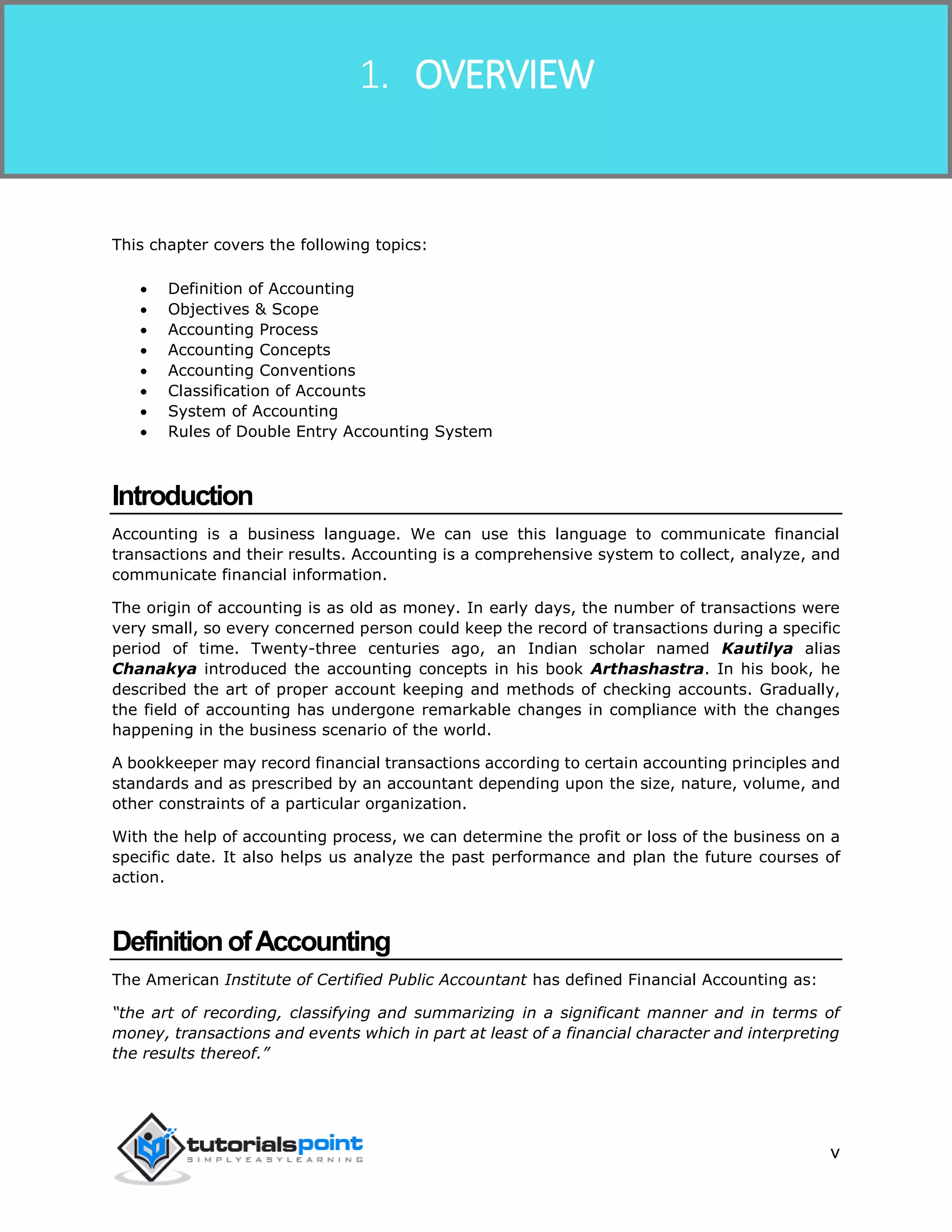 Financial Accounting
v
This chapter covers the following topics:
 Definition of Accounting
 Objectives & Scope
 Accounting Process
 Accounting Concepts
 Accounting Conventions
 Classification of Accounts
 System of Accounting
 Rules of Double Entry Accounting System
Introduction
Accounting is a business language. We can use this language to communicate financial
transactions and their results. Accounting is a comprehensive system to collect, analyze, and
communicate financial information.
The origin of accounting is as old as money. In early days, the number of transactions were
very small, so every concerned person could keep the record of transactions during a specific
period of time. Twenty-three centuries ago, an Indian scholar named Kautilya alias
Chanakya introduced the accounting concepts in his book Arthashastra. In his book, he
described the art of proper account keeping and methods of checking accounts. Gradually,
the field of accounting has undergone remarkable changes in compliance with the changes
happening in the business scenario of the world.
A bookkeeper may record financial transactions according to certain accounting principles and
standards and as prescribed by an accountant depending upon the size, nature, volume, and
other constraints of a particular organization.
With the help of accounting process, we can determine the profit or loss of the business on a
specific date. It also helps us analyze the past performance and plan the future courses of
action.
DefinitionofAccounting
The American Institute of Certified Public Accountant has defined Financial Accounting as:
“the art of recording, classifying and summarizing in a significant manner and in terms of
money, transactions and events which in part at least of a financial character and interpreting
the results thereof.”
1. OVERVIEW
 