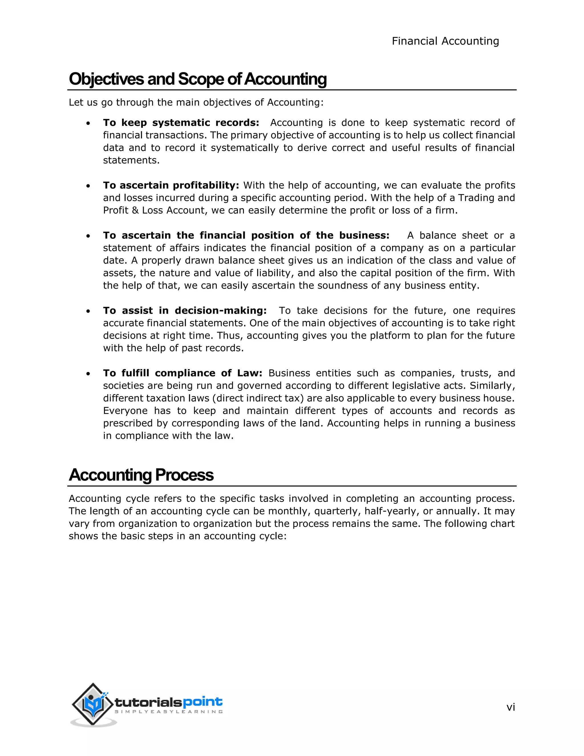 Financial Accounting
vi
ObjectivesandScopeofAccounting
Let us go through the main objectives of Accounting:
 To keep systematic records: Accounting is done to keep systematic record of
financial transactions. The primary objective of accounting is to help us collect financial
data and to record it systematically to derive correct and useful results of financial
statements.
 To ascertain profitability: With the help of accounting, we can evaluate the profits
and losses incurred during a specific accounting period. With the help of a Trading and
Profit & Loss Account, we can easily determine the profit or loss of a firm.
 To ascertain the financial position of the business: A balance sheet or a
statement of affairs indicates the financial position of a company as on a particular
date. A properly drawn balance sheet gives us an indication of the class and value of
assets, the nature and value of liability, and also the capital position of the firm. With
the help of that, we can easily ascertain the soundness of any business entity.
 To assist in decision-making: To take decisions for the future, one requires
accurate financial statements. One of the main objectives of accounting is to take right
decisions at right time. Thus, accounting gives you the platform to plan for the future
with the help of past records.
 To fulfill compliance of Law: Business entities such as companies, trusts, and
societies are being run and governed according to different legislative acts. Similarly,
different taxation laws (direct indirect tax) are also applicable to every business house.
Everyone has to keep and maintain different types of accounts and records as
prescribed by corresponding laws of the land. Accounting helps in running a business
in compliance with the law.
AccountingProcess
Accounting cycle refers to the specific tasks involved in completing an accounting process.
The length of an accounting cycle can be monthly, quarterly, half-yearly, or annually. It may
vary from organization to organization but the process remains the same. The following chart
shows the basic steps in an accounting cycle:
 