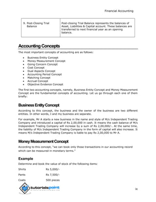Financial Accounting
ix
9. Post-Closing Trial
Balance
Post-closing Trial Balance represents the balances of
Asset, Liabilities & Capital account. These balances are
transferred to next financial year as an opening
balance.
AccountingConcepts
The most important concepts of accounting are as follows:
 Business Entity Concept
 Money Measurement Concept
 Going Concern Concept
 Cost Concept
 Dual Aspects Concept
 Accounting Period Concept
 Matching Concept
 Accrual Concept
 Objective Evidence Concept
The first two accounting concepts, namely, Business Entity Concept and Money Measurement
Concept are the fundamental concepts of accounting. Let us go through each one of them
briefly:
BusinessEntityConcept
According to this concept, the business and the owner of the business are two different
entities. In other words, I and my business are separate.
For example, Mr A starts a new business in the name and style of M/s Independent Trading
Company and introduced a capital of Rs 2,00,000 in cash. It means the cash balance of M/s
Independent Trading Company will increase by a sum of Rs 2,00,000/-. At the same time,
the liability of M/s Independent Trading Company in the form of capital will also increase. It
means M/s Independent Trading Company is liable to pay Rs 2,00,000 to Mr A.
MoneyMeasurementConcept
According to this concept, “we can book only those transactions in our accounting record
which can be measured in monetary terms.”
Example
Determine and book the value of stock of the following items:
Shirts Rs 5,000/-
Pants Rs 7,500/-
Coats 500 pieces
 