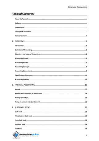Financial Accounting
ii
TableofContents
About the Tutorial .....................................................................................................................................i
Audience....................................................................................................................................................i
Prerequisites..............................................................................................................................................i
Copyright & Disclaimer ..............................................................................................................................i
Table of Contents......................................................................................................................................ii
1. OVERVIEW ............................................................................................................................1
Introduction..............................................................................................................................................1
Definition of Accounting ...........................................................................................................................1
Objectives and Scope of Accounting .........................................................................................................2
Accounting Process...................................................................................................................................2
Accounting Process...................................................................................................................................3
Accounting Concepts.................................................................................................................................5
Accounting Conventions ...........................................................................................................................9
Classification of Accounts .......................................................................................................................11
Accounting Systems ................................................................................................................................12
2. FINANCIAL ACCOUNTING....................................................................................................15
Journal....................................................................................................................................................15
Analysis and Treatment of Transactions .................................................................................................16
Posting in a Ledger..................................................................................................................................21
Ruling of Account in Ledger Account.......................................................................................................22
3. SUBSIDIARY BOOKS.............................................................................................................26
Cash Book ...............................................................................................................................................26
Triple Column Cash Book ........................................................................................................................28
Petty Cash Book......................................................................................................................................28
Purchase Book ........................................................................................................................................28
Sale Book ................................................................................................................................................29
 
