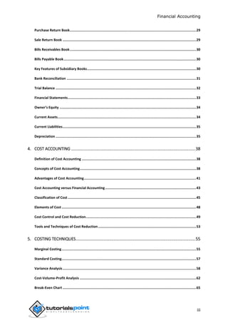 Financial Accounting
iii
Purchase Return Book.............................................................................................................................29
Sale Return Book ....................................................................................................................................29
Bills Receivables Book.............................................................................................................................30
Bills Payable Book...................................................................................................................................30
Key Features of Subsidiary Books............................................................................................................30
Bank Reconciliation ................................................................................................................................31
Trial Balance ...........................................................................................................................................32
Financial Statements...............................................................................................................................33
Owner’s Equity .......................................................................................................................................34
Current Assets.........................................................................................................................................34
Current Liabilities....................................................................................................................................35
Depreciation ...........................................................................................................................................35
4. COST ACCOUNTING ............................................................................................................38
Definition of Cost Accounting .................................................................................................................38
Concepts of Cost Accounting...................................................................................................................38
Advantages of Cost Accounting...............................................................................................................41
Cost Accounting versus Financial Accounting..........................................................................................43
Classification of Cost...............................................................................................................................45
Elements of Cost .....................................................................................................................................48
Cost Control and Cost Reduction.............................................................................................................49
Tools and Techniques of Cost Reduction.................................................................................................53
5. COSTING TECHNIQUES........................................................................................................55
Marginal Costing.....................................................................................................................................55
Standard Costing.....................................................................................................................................57
Variance Analysis....................................................................................................................................58
Cost-Volume-Profit Analysis ...................................................................................................................62
Break-Even Chart ....................................................................................................................................65
 