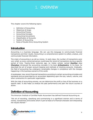 Financial Accounting
v
This chapter covers the following topics:
 Definition of Accounting
 Objectives & Scope
 Accounting Process
 Accounting Concepts
 Accounting Conventions
 Classification of Accounts
 System of Accounting
 Rules of Double Entry Accounting System
Introduction
Accounting is a business language. We can use this language to communicate financial
transactions and their results. Accounting is a comprehensive system to collect, analyze, and
communicate financial information.
The origin of accounting is as old as money. In early days, the number of transactions were
very small, so every concerned person could keep the record of transactions during a specific
period of time. Twenty-three centuries ago, an Indian scholar named Kautilya alias
Chanakya introduced the accounting concepts in his book Arthashastra. In his book, he
described the art of proper account keeping and methods of checking accounts. Gradually,
the field of accounting has undergone remarkable changes in compliance with the changes
happening in the business scenario of the world.
A bookkeeper may record financial transactions according to certain accounting principles and
standards and as prescribed by an accountant depending upon the size, nature, volume, and
other constraints of a particular organization.
With the help of accounting process, we can determine the profit or loss of the business on a
specific date. It also helps us analyze the past performance and plan the future courses of
action.
DefinitionofAccounting
The American Institute of Certified Public Accountant has defined Financial Accounting as:
“the art of recording, classifying and summarizing in a significant manner and in terms of
money, transactions and events which in part at least of a financial character and interpreting
the results thereof.”
1. OVERVIEW
 