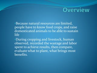 •Because natural resources are limited,
people have to know food crops, and raise
domesticated animals to be able to sustain
life
•During cropping and livestock, human
observed, recorded the wastage and labor
spent to achieve results, then compare,
evaluate what to plant, what brings most
benefits.
 