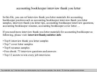 Interview questions and answers – free download/ pdf and ppt file
accounting bookkeeper interview thank you letter
In this file, you can ref interview thank you letter materials for accounting
bookkeeper position such as accounting bookkeeper interview thank you letter
samples, interview thank you letter tips, accounting bookkeeper interview questions,
accounting bookkeeper resumes, accounting bookkeeper cover letter …
If you need more interview thank you letter materials for accounting bookkeeper as
following, please visit: interviewthankyouletter.info
• Top 8 interview thank you letter samples
• Top 7 cover letter samples
• Top 8 resumes samples
• Free ebook: 75 interview questions and answers
• Top 12 secrets to win every job interviews
Top materials: top 7 interview thank you lettersamples, top 8 resumes samples, free ebook: 75 interview questions and answer
 