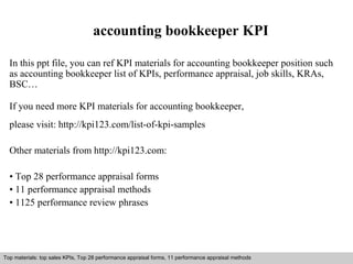 accounting bookkeeper KPI 
In this ppt file, you can ref KPI materials for accounting bookkeeper position such 
as accounting bookkeeper list of KPIs, performance appraisal, job skills, KRAs, 
BSC… 
If you need more KPI materials for accounting bookkeeper, 
please visit: http://kpi123.com/list-of-kpi-samples 
Other materials from http://kpi123.com: 
• Top 28 performance appraisal forms 
• 11 performance appraisal methods 
• 1125 performance review phrases 
Top materials: top sales KPIs, Top 28 performance appraisal forms, 11 performance appraisal methods 
Interview questions and answers – free download/ pdf and ppt file 
 