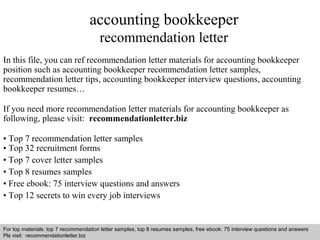 accounting bookkeeper 
recommendation letter 
In this file, you can ref recommendation letter materials for accounting bookkeeper 
position such as accounting bookkeeper recommendation letter samples, 
recommendation letter tips, accounting bookkeeper interview questions, accounting 
bookkeeper resumes… 
If you need more recommendation letter materials for accounting bookkeeper as 
following, please visit: recommendationletter.biz 
• Top 7 recommendation letter samples 
• Top 32 recruitment forms 
• Top 7 cover letter samples 
• Top 8 resumes samples 
• Free ebook: 75 interview questions and answers 
• Top 12 secrets to win every job interviews 
For top materials: top 7 recommendation letter samples, top 8 resumes samples, free ebook: 75 interview questions and answers 
Pls visit: recommendationletter.biz 
Interview questions and answers – free download/ pdf and ppt file 
 