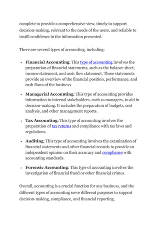 complete to provide a comprehensive view, timely to support
decision-making, relevant to the needs of the users, and reliable to
instill confidence in the information presented.
There are several types of accounting, including:
 Financial Accounting: This type of accounting involves the
preparation of financial statements, such as the balance sheet,
income statement, and cash flow statement. These statements
provide an overview of the financial position, performance, and
cash flows of the business.
 Managerial Accounting: This type of accounting provides
information to internal stakeholders, such as managers, to aid in
decision-making. It includes the preparation of budgets, cost
analysis, and other management reports.
 Tax Accounting: This type of accounting involves the
preparation of tax returns and compliance with tax laws and
regulations.
 Auditing: This type of accounting involves the examination of
financial statements and other financial records to provide an
independent opinion on their accuracy and compliance with
accounting standards.
 Forensic Accounting: This type of accounting involves the
investigation of financial fraud or other financial crimes.
Overall, accounting is a crucial function for any business, and the
different types of accounting serve different purposes to support
decision-making, compliance, and financial reporting.
 