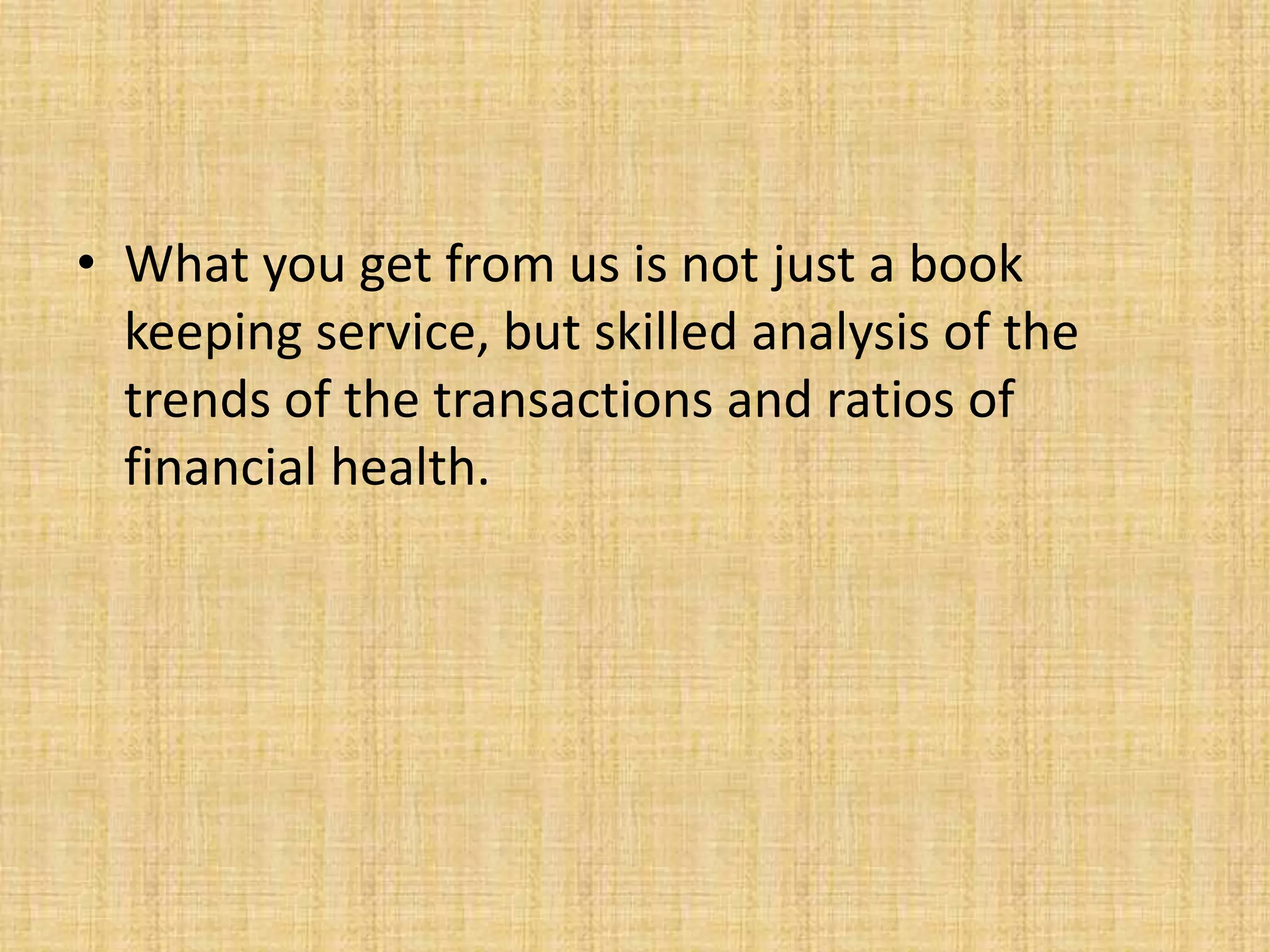 • What you get from us is not just a book
  keeping service, but skilled analysis of the
  trends of the transactions and ratios of
  financial health.
 