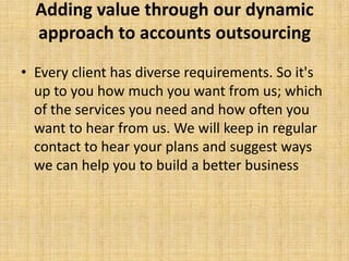 Adding value through our dynamic
  approach to accounts outsourcing
• Every client has diverse requirements. So it's
  up to you how much you want from us; which
  of the services you need and how often you
  want to hear from us. We will keep in regular
  contact to hear your plans and suggest ways
  we can help you to build a better business
 