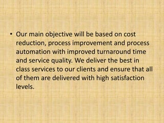 • Our main objective will be based on cost
  reduction, process improvement and process
  automation with improved turnaround time
  and service quality. We deliver the best in
  class services to our clients and ensure that all
  of them are delivered with high satisfaction
  levels.
 