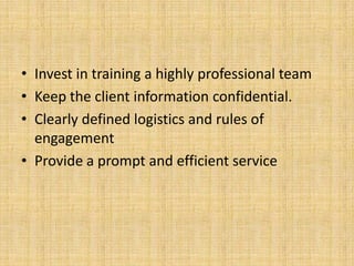 • Invest in training a highly professional team
• Keep the client information confidential.
• Clearly defined logistics and rules of
  engagement
• Provide a prompt and efficient service
 